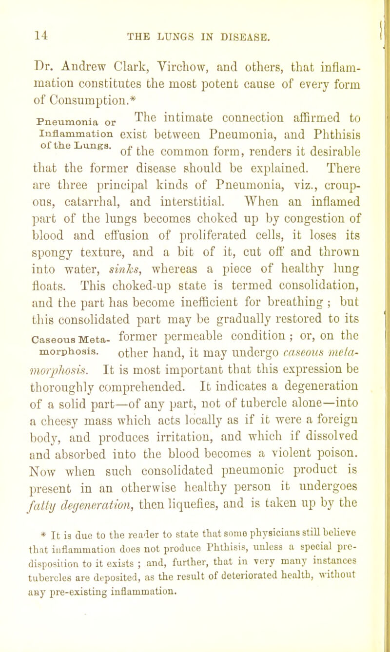 Dr. Andrew Clark, Virchow, and others, that inflam- mation constitutes the most potent cause of every form of Consumption.* Pneumonia or '^'^^ intimate connection affirmed to Inflammation exist between Pneumonia, and Phthisis of the Lungs. ^^^^ common form, renders it desirable that the former disease should be explained. There are three principal kinds of Pneumonia, viz., croup- ous, catarrhal, and interstitial. When an inflamed part of the lungs becomes choked up by congestion of blood and effusion of proliferated cells, it loses its spongy texture, and a bit of it, cut off and thrown into water, sin7cs, whereas a piece of healthy lung floats. This choked-up state is termed consolidation, and the part has become inefficient for breathing ; but this consolidated part may be gradually restored to its Caseous Meta- former permeable condition ; or, on the morphosis. other hand, it may undergo caseous meta- inorpliosis. It is most important that this expression be thoroughly comprehended. It indicates a degeneration of a solid part—of any part, not of tubercle alone—into a cheesy mass which acts locally as if it were a foreign body, and produces irritation, and which if dissolved and absorbed into the blood becomes a violent poison. Now when such consolidated pneumonic product is present in an otherwise healthy person it undergoes fatty degeneration, then liquefies, and is taken up by the * It is due to the rea-ler to state that some physicians still believe that iuflammation does not produce Phthisis, unless a special pre- disposidon to it exists ; and, further, that in very many instances tubercles are deposited, as the result of deteriorated health, witliout any pre-existing inflammation.