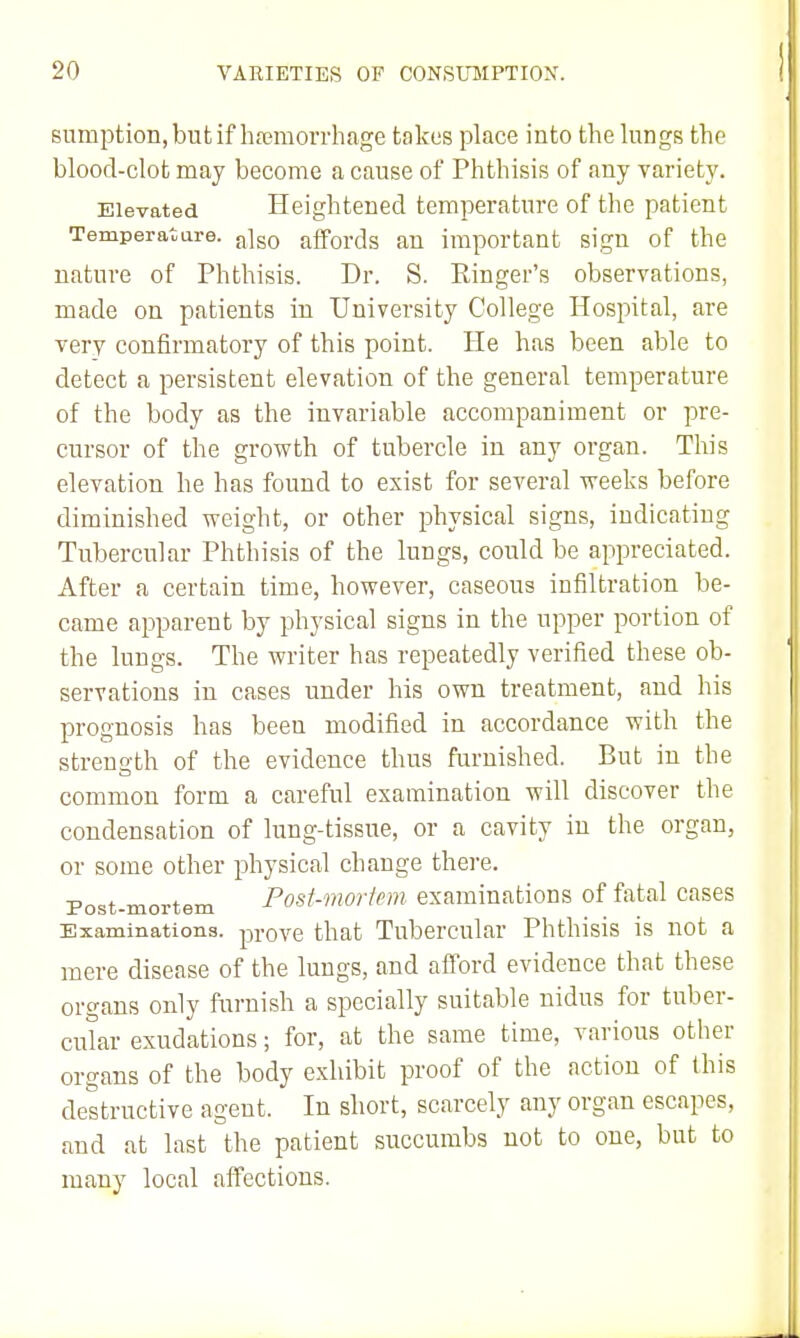 sumption, but if hasmorrhage takes place into the lungs the blood-clot may become a cause of Phthisis of any variety. Elevated Heightened temperature of the patient Temperature. a]go affords an important sign of the nature of Phthisis. Dr. S. Ringer's observations, made on patients in University College Hospital, are very confirmatory of this point. He has been able to detect a persistent elevation of the general temperature of the body as the invariable accompaniment or pre- cursor of the growth of tubercle in any organ. This elevation he has found to exist for several weeks before diminished weight, or other physical signs, indicating Tubercular Phthisis of the lungs, could be appreciated. After a certain time, however, caseous infiltration be- came apparent by physical signs in the upper portion of the lungs. The writer has repeatedly verified these ob- servations in cases under his own treatment, and his prognosis has been modified in accordance with the strength of the evidence thus furnished. But in the common form a careful examination will discover the condensation of lung-tissue, or a cavity in the organ, or some other physical change there. Post-mortem Post-mortcm examiuatioDS of fatal cases Examinations, prove that Tubercular Phthisis is not a mere disease of the lungs, and afford evidence that these organs only furnish a specially suitable nidus for tuber- cular exudations; for, at the same time, various other organs of the body exhibit proof of the action of this destructive agent. In short, scarcely any organ escapes, and at last the patient succumbs not to one, but to many local affections.