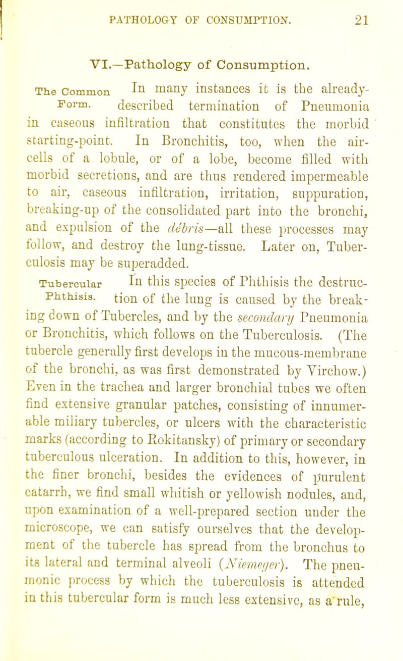 VI.—Pathology of Consumption. The Common mauy instances it is the already- Form. described termination of Pneumonia in caseous infiltration that constitutes the morbid starting-point. In Bronchitis, too, when the air- cells of a lobule, or of a lobe, become filled with morbid secretions, and are thus rendered impermeable to air, caseous infiltration, irritation, suppuration, breaking-up of the consolidated part into the bronchi, and expulsion of the debris—all these processes may follow, and destroy the lung-tissue. Later on, Tuber- culosis may be superadded. Tubercular Iq this species of Phthisis the destruc- Phthisis. tion of the lung is caused by the break- ing down of Tubercles, and by the secondary Pneumonia or Bronchitis, which follows on the Tuberculosis. (The tubercle generally first develops in the mucous-membrane of the bronchi, as was first demonstrated by Virchow.) Even in the trachea and larger bronchial tubes we often find extensive gi-anular patches, consisting of innumer- able miliary tubercles, or ulcers with the characteristic marks (according to Eokitansky) of primary or secondary tuberculous ulceration. In addition to this, however, in the finer bronchi, besides the evidences of i^urulent catarrh, we find small whitish or yellowish nodules, and, upon examination of a well-prepared section under the microscope, we can satisfy ourselves that the develop- ment of the tubercle has spread from the bronchus to its lateral and terminal alveoli {Nienm/er). The pneu- monic process by which the tuberculosis is attended in this tul>ercular form is much less extensive, as a'rule,