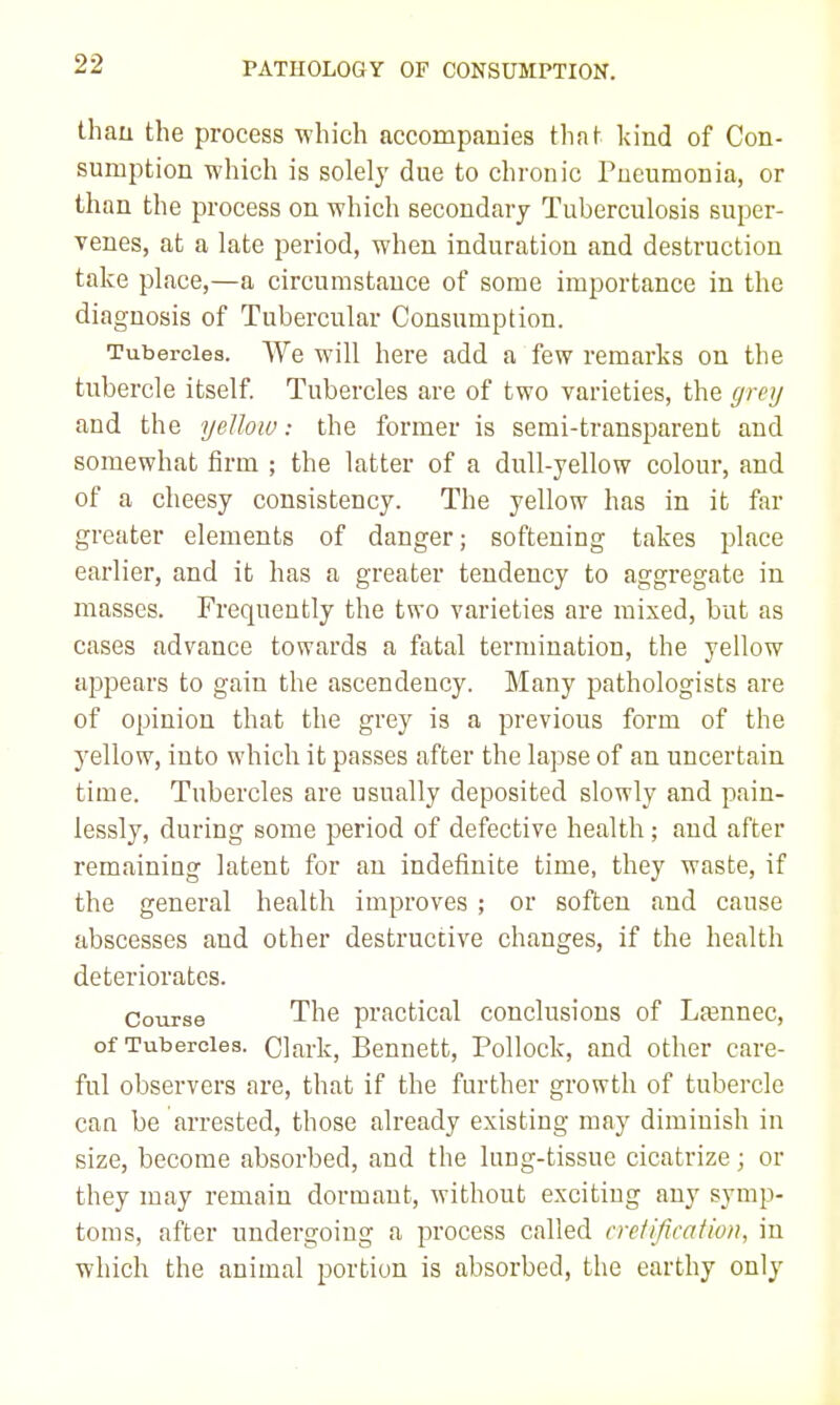 thau the process which accompanies thaf kind of Con- sumption which is solelj' due to chronic Pueumonia, or than the process on which secondary Tuberculosis super- venes, at a late period, when induration and destruction take place,—a circumstance of some importance in the diagnosis of Tubercular Consumption. Tubercles. We will here add a few remarks on the tubercle itself. Tubercles are of two varieties, the grey and the yellow: the former is semi-transparent and somewhat firm ; the latter of a dull-yellow colour, and of a cheesy consistency. The yellow has in it far greater elements of danger; softening takes place earlier, and it has a greater tendency to aggregate in masses. Frequently the two varieties are mixed, but as cases advance towards a fatal termination, the yellow appears to gain the ascendency. Many pathologists are of opinion that the grey is a previous form of the yellow, into which it passes after the lapse of an uncertain time. Tubercles are usually deposited slowly and pain- lessly, during some period of defective health; and after remaining latent for an indefinite time, they waste, if the general health improves ; or soften and cause abscesses and other destructive changes, if the health deteriorates. Course The practical conclusions of Lfennec, of Tubercles. Clark, Bennett, Pollock, and other care- ful observers are, that if the further growth of tubercle can be arrested, those already existing may diminish in size, become absorbed, and the lung-tissue cicatrize; or they may remain dormant, without exciting any symp- toms, after undergoing a process called cretification, in which the animal portion is absorbed, the earthy only