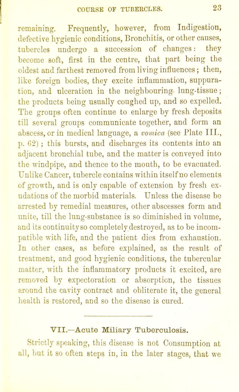 COURSE OF TUBERCLES. remaining. Frequently, however, from Indigestion, defective hygienic conditions. Bronchitis, or other causes, tubercles undergo a succession of changes: they become soft, first in the centre, that part being the oldest and farthest removed from living influences ; then, like foreign bodies, they excite inflammation, suppura- tion, and ulceration in the neighbouring lung-tissue; the products being usually coughed up, and so expelled. The groups often continue to enlarge by fresh deposits till several groups communicate together, and form an abscess, or in medical language, a vomica (see Plate III., p. 62) ; this bursts, and discharges its contents into an adjacent bronchial tube, and the matter is conveyed into the windpipe, and thence to the mouth, to be evacuated. Unlike Cancer, tubercle contains within itself no elements of growth, and is only capable of extension by fresh ex- udations of the morbid materials. Unless the disease be arrested by remedial measures, other abscesses form and unite, till the lung-substance is so diminished in volume, and its continuity so completely destroyed, as to be incom- patible with life, and the patient dies from exhaustion. In other cases, as before explained, as the result of treatment, and good hygienic conditions, the tubercular matter, with the inflammatory products it excited, are removed by expectoration or absorption, the tissues around the cavity contract and obliterate it, the general health is restored, and so the disease is cured. VII.—Acute Miliary Tuberculosis. Strictly speaking, this disease is not Consumption at all, but it so often steps in, in the later stages, that we