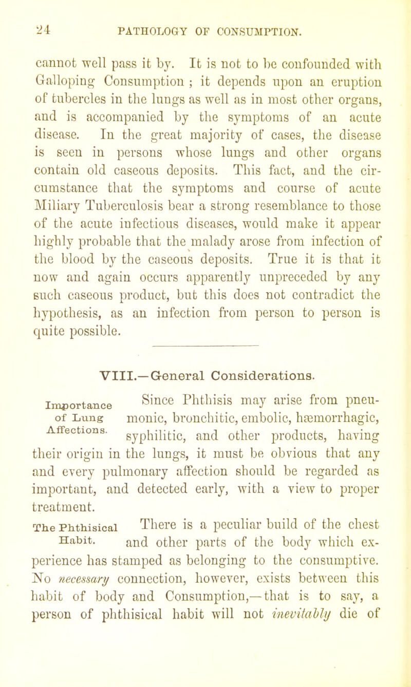 cannot well pass it by. It is not to he confounded with Galloping Consumption ; it depends upon an eruption of tuhercles in the lungs as well as in most other organs, and is accompanied by the symptoms of an acute disease. In the great majority of cases, the disease is seen in persons whose luugs and other organs contain old caseous deposits. This fact, and the cir- cumstance that the symptoms and course of acute Miliary Tuberculosis bear a strong resemblance to those of the acute infectious diseases, would make it appear highly probable that the malady arose from infection of the blood by the caseous deposits. True it is that it now and again occurs apparently unpreceded by any Buch caseous product, but this does not contradict the hypothesis, as an infection from person to person is quite i^ossible. VIII.—General Considerations. Importance Since Phthisis may arise from pneu- of Lung monic, bronchitic, embolic, htemorrhagic. Affections, gyphintic^ other products, having their origin in the lungs, it must be obvious that any and every pulmonary affection should be regarded as important, and detected early, with a view to proper treatment. The Phthisical There is a peculiar build of the chest Habit. and other parts of the body which ex- perience has stamped as belonging to the consumptive. No necessary connection, however, exists between this habit of body and Consumption,—that is to say, a person of phthisical habit will not inevitahhj die of