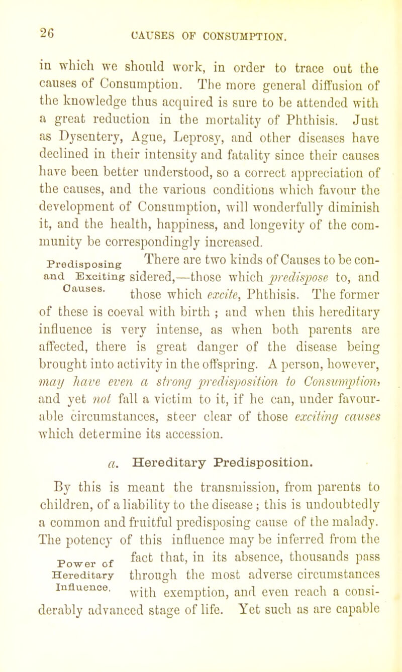 in which we should work, in order to trace out the causes of Consumption. The more general diffusion of the knowledge thus acquired is sure to be attended with a great reduction in the mortality of Phthisis. Just as Dysentery, Ague, Leprosy, and other diseases have declined in their intensity and fatality since their causes have been better nnderstood, so a correct appreciation of the causes, and the various conditions which favour the development of Consumption, will wonderfully diminish it, and the health, happiness, and longevity of the com- munity be correspondingly increased. Predisposing There are two kinds of Causes to be con- and Exciting sidered,—those which predispose to, and Causes. those which excite, Phthisis. The former of these is coeval with birth ; and when this hereditary influence is very intense, as when both parents are affected, there is great danger of the disease being brought into activity in the offspring. A person, however, mai/ hare even a strong predisposition to Consumpfion, and yet not fall a victim to it, if he can, under favour- able circumstances, steer clear of those exciting causes which determine its accession. a. Hereditary Predisposition. By this is meant the transmission, from parents to children, of a liability to the disease; this is undoubtedly a common and fruitful predisposing cause of the malady. The potency of this influence may be inferred from the .o , fact that, in its absence, thousands pass Power of ' ' ' Hereditary through the most adverse circumstances Influence, ^jj.]^ exemption, and even reach a consi- derably advanced stage of life. Yet such as are capable
