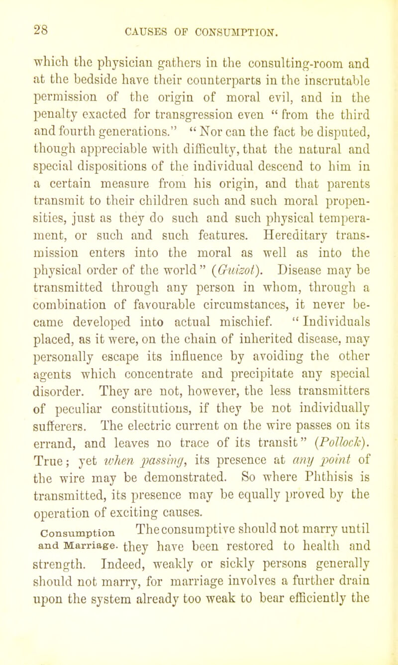 which the physician gathers iu the consulting-room and at the bedside have their counterparts in the inscrutable permission of the origin of moral evil, and in the penalty exacted for transgression even  from the third and fourth generations.  Nor can the fact be disirated, though appreciable with difficulty, that the natural and special dispositions of the individual descend to him in a certain measure from his origin, and that parents transmit to their children such and such moral propen- sities, just as they do such and such physical tempera- ment, or such and such features. Hereditary trans- mission enters into the moral as well as into the physical order of the world  {Guisot). Disease may be transmitted through any person in whom, through a combination of favourable circumstances, it never be- came developed into actual mischief.  Individuals placed, as it were, on the chain of inherited disease, may personally escape its influence by avoiding the other agents which concentrate and precipitate any special disorder. They are not, however, the less transmitters of peculiar constitutions, if they be not individually sufferers. The electric current on the wire passes on its errand, and leaves no trace of its transit {Pollock). True; yet ivhen passhitj, its presence at any 2^omt of the wire may be demonstrated. So where Phthisis is transmitted, its presence may be equally proved by the operation of exciting causes. Consumption The consumptive should not marry until and Marriage, they have been restored to health and strength. Indeed, weakly or sickly persons generally should not marry, for marriage involves a further drain upon the system already too weak to bear efficiently the