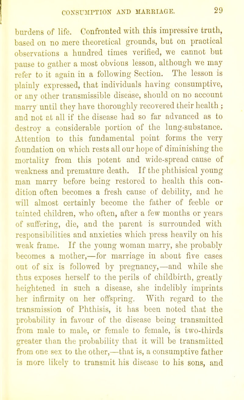 COXSUiirXION AND MARRIAGE. burdens of life. Confronted with this impressive truth, based on no mere theoretical grounds, but on practical observations a hundred times verified, we cannot but pause to gather a most obvious lesson, although we may refer to it again in a following Section. The lesson is plainly expressed, that individuals having consumptive, or any other transmissible disease, should on no account marry until they have thoroughly recovered their health ; and not at all if the disease had so far advanced as to destroy a considerable portion of the lung-substance. Attention to this fundamental point forms the very foundation on which rests all our hope of diminishing the mortality from this potent and wide-spread cause of weakness and premature death. If the phthisical young man marry before being restored to health this con- dition often becomes a fresh cause of debility, and he will almost certainly become the fathei- of feeble or tainted children, who often, after a few months or years of suffering, die, and the parent is surrounded with responsibilities and anxieties which press heavily on his weak frame. If the young woman marry, she probably becomes a mother,—for marriage in about five cases out of six is followed by pregnancy,—and while she thus exposes herself to the perils of childbirth, greatly heightened in such a disease, she indelibly imprints her infirmity on her offspring. With regard to the transmission of Phthisis, it has been noted that the probability in favour of the disease being transmitted from male to male, or female to female, is two-thirds greater than the probability that it will be transmitted from one sex to the other,—that is, a consumptive father is more likely to transmit his disease to his sons, and