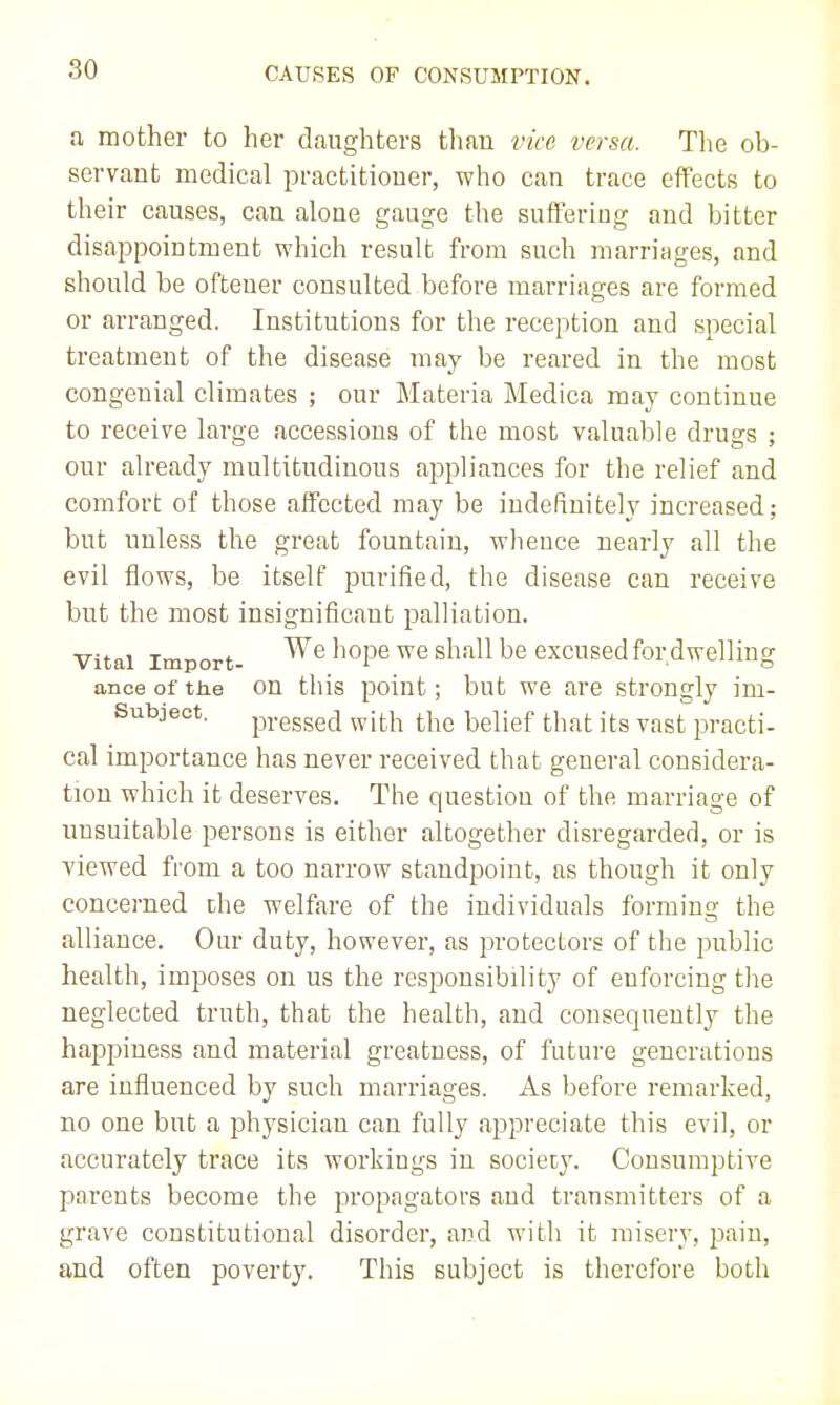 80 a mother to her daughters tlmn vice versa. Tlie ob- servant medical practitioner, who can trace effects to their causes, can alone gauge the suffering and bitter disappointment which result from such marriiiges, and should be ofteuer consulted before marriages are formed or arranged. Institutions for the reception and special treatment of the disease may be reared in the most congenial climates ; our Materia Medica may continue to receive large accessions of the most valuable drugs ; our already multitudinous appliances for the relief and comfort of those affected may be indefinitely increased; but unless the great fountain, whence nearly all the evil flows, be itself purified, the disease can receive but the most insignificant palliation. Vital Import- ^^°P^ ^^^^^^ '^^ excused for dwelling ance of the on this point; but we are strongly im- Subjeot. pressed with the belief that its vast practi- cal importance has never received that general considera- tion which it deserves. The question of the marriage of unsuitable persons is either altogether disregarded, or is viewed from a too narrow standpoint, as though it only concerned the welfare of the individuals forming the alliance. Our duty, however, as protectors of the public health, imposes on us the responsibility of enforcing the neglected truth, that the health, and consequently the happiness and material greatness, of future generations are influenced by such marriages. As before remarked, no one but a physician can fully appreciate this evil, or accurately trace its workings in society. Consumptive parents become the propagators and transmitters of a grave constitutional disorder, and with it misery, pain, and often poverty. This subject is therefore both