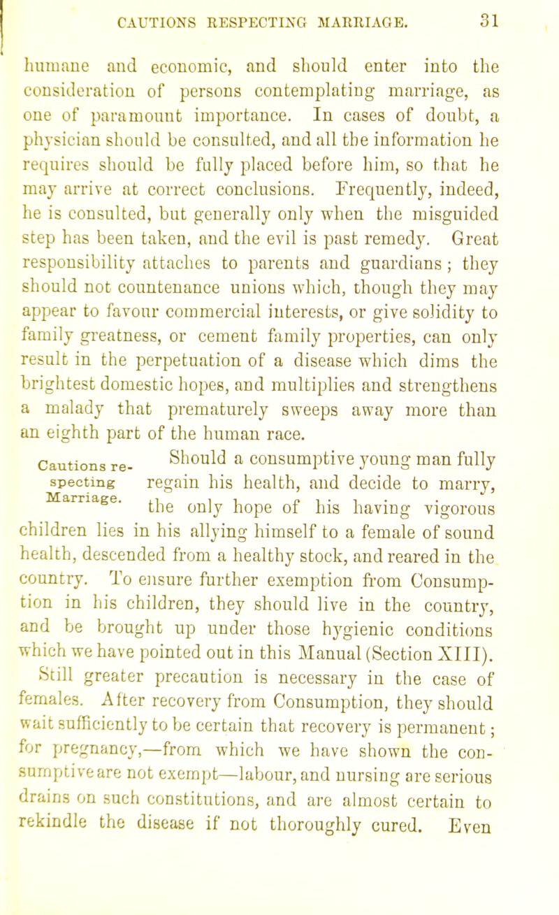 CAUTIONS RESPECTING MARRIAGE. lunwane and economic, and should enter into the consideration of persons contemplating marriage, as one of paramount importance. In cases of doubt, a physician should be consulted, and all the information he requires should be fully placed before him, so that he may arrive at correct conclusions. Frequently, indeed, he is consulted, but generally only when the misguided step has been taken, and the evil is past remedy. Great responsibility attaches to parents and guardians; they should not countenance unions which, though they may appear to favour commercial interests, or give solidity to family greatness, or cement family properties, can only result in the perpetuation of a disease which dims the brightest domestic hopes, and multiplies and strengthens a malady that prematurely sweeps away more than an eighth part of the human race. Cautions re- Should a consumptive young man fully specting regain his health, and decide to marry, arnage. ^^^^ ^^j^ hope of his having vigorous children lies in his allying himself to a female of sound health, descended from a healthy stock, and reared in the country. To ensure fiirther exemption fi'om Consump- tion in his children, they should live in the country, and be brought up under those hygienic couditicms which we have pointed out in this Manual (Section XIII). Still greater precaution is necessary in the case of females. After recovery from Consumption, they should wait sufficiently to be certain that recovery is permanent; for pregnancy,—from which we have shown the con- sumptive are not exemi)t—labour, and nursing are serious drains on such constitutions, and are almost certain to rekindle the disease if not thoroughly cured. Even