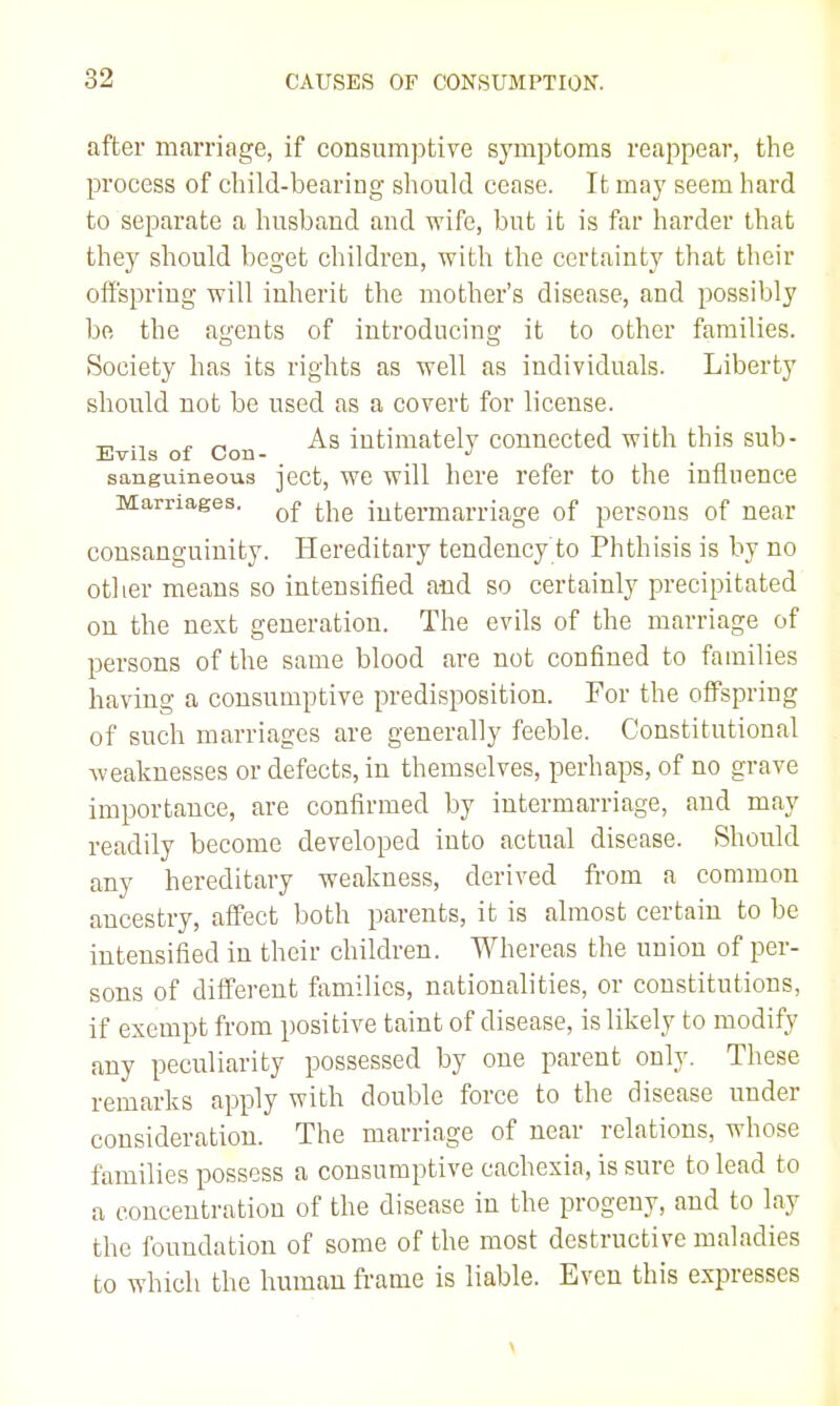 after marriage, if consumptive symptoms reappear, the process of child-bearing should cease. It may seem hard to separate a husband and wife, but it is far harder that they should beget children, with the certainty that their oii'spriug will inherit the mother's disease, and possibly be the agents of introducing it to other families. Society has its rights as well as individuals. Liberty should not be used as a covert for license. Evils of Con intimately connected with this sub- sanguineous ject, we will here refer to the influence Marriages. ^^iq intermarriage of persons of near consanguinity. Hereditary tendency to Phthisis is by no other means so intensified and so certainly precipitated on the next generation. The evils of the marriage of persons of the same blood are not confined to families having a consumptive predisposition. For the offspring of such marriages are generally feeble. Constitutional weaknesses or defects, in themselves, perhaps, of no grave importance, are confirmed by intermarriage, and may readily become developed into actual disease. Should any hereditary weakness, derived from a common ancestry, affect both parents, it is almost certain to be intensified in their children. Whereas the union of per- sons of different families, nationalities, or constitutions, if exempt from positive taint of disease, is likely to modify any peculiarity possessed by one parent only. These remarks apply with double force to the disease under consideration. The marriage of near relations, whose families possess a consumptive cachexia, is sure to lead to a concentration of the disease in the progeny, and to lay the foundation of some of the most destructive maladies to which the human frame is liable. Even this expresses