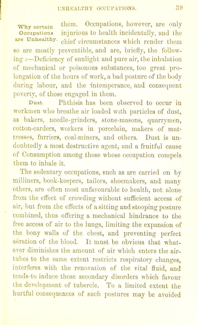 Why certain Occnpatious, howevcr, are only Occupations iDjurioiis to health incideutally, and the are Unhealthy, ^j^jg^- circumstances which render them so are mostly preventible, and are, briefly, the follow- ing :—Deficiency of sunlight and pure air, the inhalation of mechanical or poisonous substances, too great pro- longation of the hours of work, a bad posture of the body during labour, and the intemperance, and consequent poverty, of those engaged in them. Dust. Phthisis has been observed to occur in workmen who breathe air loaded with particles of dust, as bakers, needle-griuders, stone-masons, quarrymen, cotton-carders, workers in porcelain, makers of mat- tresses, furriers, coal-miners, and others. Dust is un- doubtedly a most destructive agent, and a fruitful cause of Consumption among those whose occupation compels them to inhale it. The sedentary occupations, such as are carried on by mill iners, book-keepers, tailors, shoemakers, and many others, are often most unfavourable to health, not alone from the effect of crowding without sufficient access of air, but from the effects of a sitting and stooping posture combined, thus offering a mechanical hindrance to the free access of air to the lungs, limiting the expansion of the bony walls of the chest, and preventing perfect aeration of the blood. It must be obvious that what- ever diminishes the amount of air which enters the air- tubes to the same extent restricts respiratory changes, interferes with the renovation of the vital fluid, aud tends to induce those secondary disorders which favour the development of tubercle. To a limited extent the hurtful consequences of such postures may be avoided