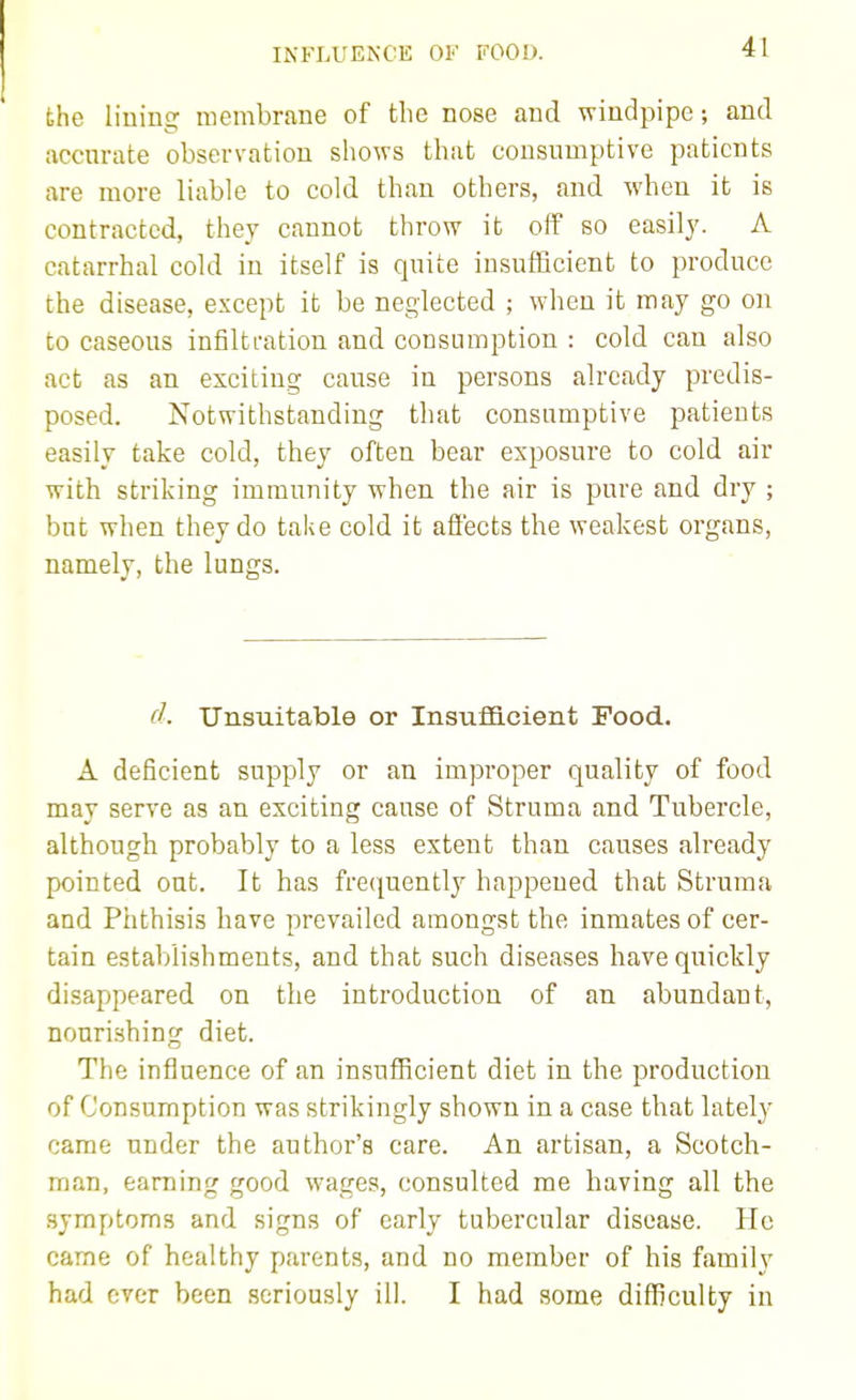 INFLUENCE OF FOOD. the lining membrane of the nose and windpipe; and accurate observation shows that consumptive patients are more liable to cold than others, and when it is contracted, they cannot throw it off so easily. A catarrhal cold in itself is quite insufficient to produce the disease, except it be neglected ; when it may go on to caseous infiltration and consumption : cold can also act as an exciting cause in persons already predis- posed. Notwithstanding that consumptive patients easily take cold, they often bear exposure to cold air with striking immunity when the air is pure and dry ; but when they do take cold it afi'ects the weakest organs, namely, the lungs. d. Unsuitable or Insufficient Food. A deficient supply or an improper quality of food may serve as an exciting cause of Struma and Tubercle, although probably to a less extent than causes already pointed out. It has frequently happened that Struma and Phthisis have prevailed amongst the inmates of cer- tain establishments, and that such diseases have quickly disappeared on the introduction of an abundant, nourishing diet. The influence of an insufficient diet in the production of Consumption was strikingly shown in a case that lately came under the author's care. An artisan, a Scotch- man, earning good wages, consulted me having all the symptoms and signs of early tubercular disease. He came of healthy parents, and no member of his family had ever been seriously ill. I had some difficulty in