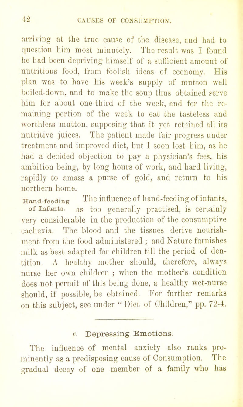 4:2 arriving at the true cause of the disease, and had to question him most minutely. The result was I found he had been depriving himself of a sufficient amount of nutritious food, from foolish ideas of economy. His plan was to have his week's supply of mutton well boiled-down, and to make the soup thus obtained serve him for about one-third of the week, and for the re- maining portion of the week to eat the tasteless and worthless mutton, supposing that it yet retdned all its nutritive juices. The patient made fair progress under treatment and improved diet, but I soon lost him, as he had a decided objection to pay a physician's fees, his ambition being, by long hours of work, and hard living, rapidly to amass a purse of gold, and return to his northern home. Hand-feeding The influence of hand-feeding of infants, of Infants, as too generally practised, is certainly very considerable in the production of the consumptive cachexia. The blood and the tissues derive nourish- ment from the food administered ; and Nature furnishes milk as best adapted for children till the period of den- tition. A healthy mother should, therefore, always nurse her own children ; when the mother's condition does not permit of this being done, a healthy wet-nurse should, if possible, be obtained. For further remarks on this subject, see under  Diet of Children, pp. 72-4. e. Depressing Emotions. The influence of mental anxiety also ranks pro- minently as a predisposing cause of Consumption. The gradual decay of one member of a family who has