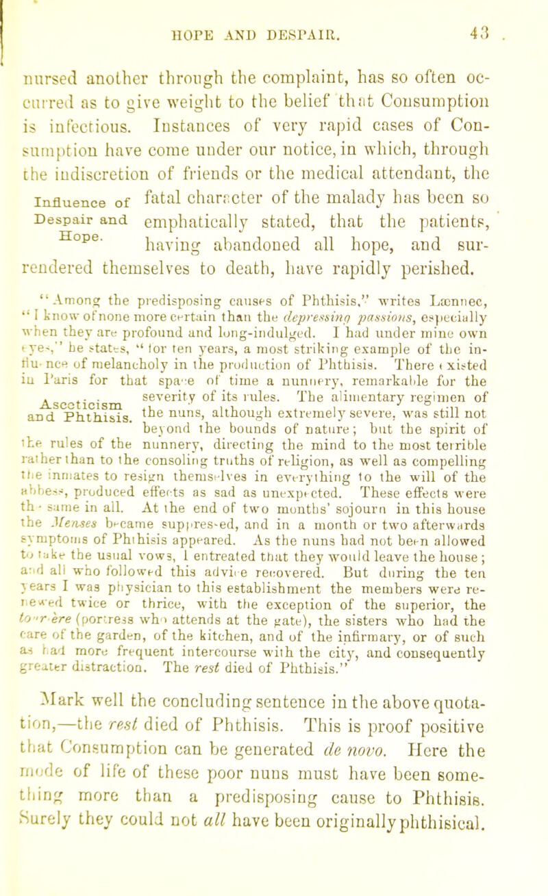nursed another through the complaint, has so often oc- curred as to give weight to the belief thnt Consumption is infectious. Instances of very rapid cases of Con- sumption have come under our notice, in which, through the indiscretion of friends or the medical attendant, the Influence of f^^^al character of the malady has been so Despair and emphatically stated, that the patients, having abandoned all hope, and sur- rendered themselves to death, have rapidly perished. Anions; the predisposing causes of Phthisis, writes Lasnnec,  I know of none more ct-rtain than the depresninfi passions, especially when they are profound and long-indulged. I had under mine own tve-,'' he s^tates, tor ten j'ears, a most striking example of the in- tlu- nct^ of melancholy in the production of Phthisis. There t xitted iu Paris for that spa'!e of time a nunnfry, remarkalde for the Asc^ti i severity of its rules. The alimentary regimen of and Phthisis. nuns, although extremely severe, was still not heyond the bounds of nature; hut the spirit of iLe rules of the nunnery, directing the mind to the most terrible rather than to the consoling truths of religion, as well as compelling xue inmates to resign themsi-lves in everything to the will of the aVibe.v-, produced effeots as sad as unexpected. These effects were th ■ same in all. At the end of two months' sojourn iu this house the Menses became suppres-ed, and in a month or two afterw.irds symptoms of Phthisis appeared. As the nuns had not been allowed t;jke the usual vows, 1 entreated that they would leave the house ; a:.d ali who followed this advire rei;overed. But during the ten years I was ptiysician to this establishment the members were re- tievced twice or thrice, with the exception of the superior, the ^o -r ere (porr.ress \vh > attends at the f;ate), the sisters who had the care of the garden, of the kitchen, and of the infirmary, or of such a.s had more frequent intercourse with the city, and consequently greaitr distraction. The rest died of Phthisis. Mark well the concluding sentence in the above quota- tion,—the rest died of Phthisis. This is proof positive that Consumption can be generated de novo. Here the riKide of life of these poor nuns must have been some- thing more than a predisposing cause to Phthisis. .Surely they could not all have been originally phthisical.
