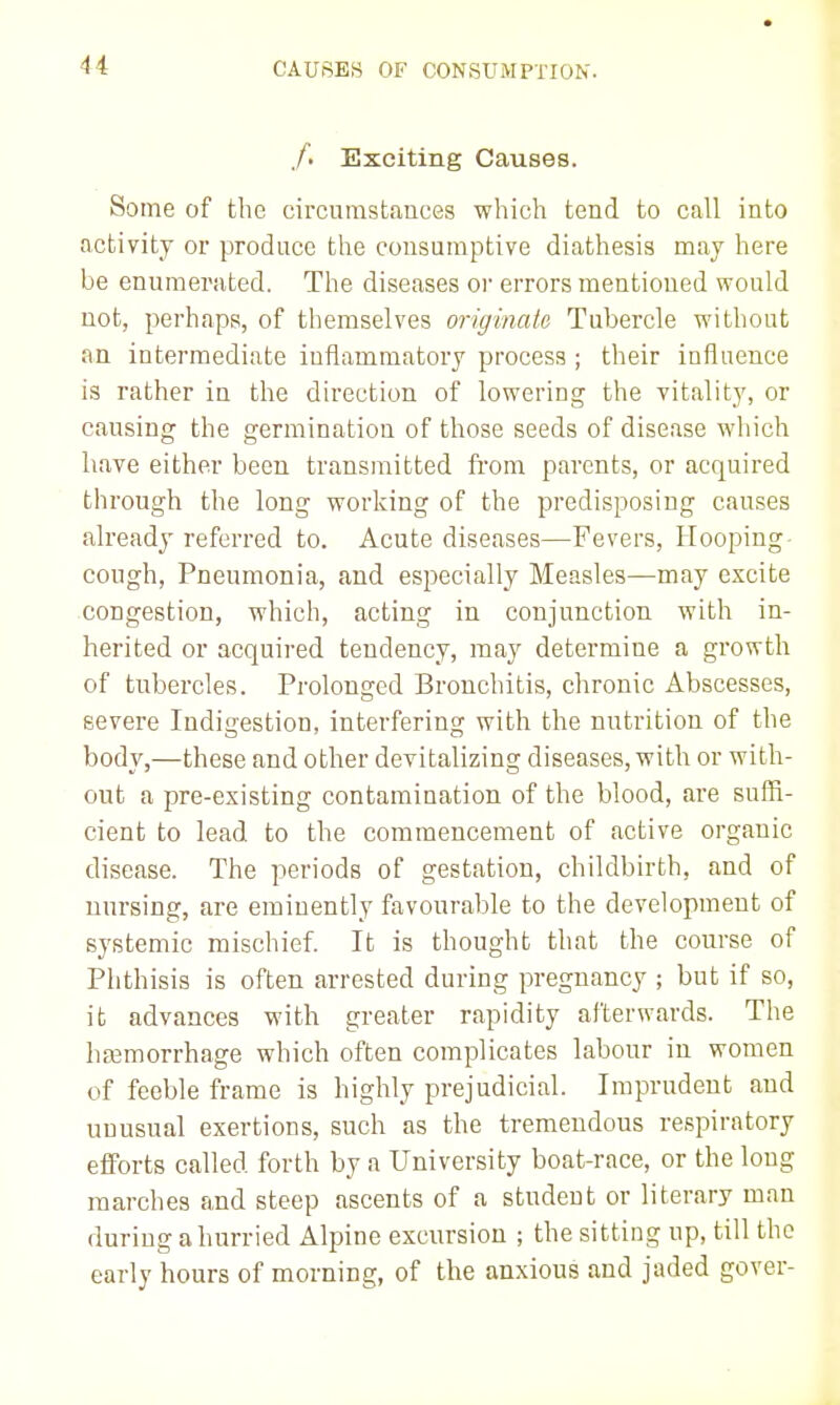 /. Exciting Causes. Some of the circumstances which tend to call into activity or produce the consumptive diathesis may here be enumerated. The diseases or errors mentioned would not, perhaps, of themselves originate Tubercle without an intermediate inflammatory process ; their influence is rather in the direction of lowering the vitality, or causing the germination of those seeds of disease which have either been transmitted fiom parents, or acquired through the long working of the predisposing causes already referred to. Acute diseases—Fevers, Hooping- cough, Pneumonia, and especially Measles—may excite congestion, which, acting in conjunction with in- herited or acquired tendency, may determine a growth of tubercles. Prolonged Bronchitis, chronic Abscesses, severe Indigestion, interfering with the nutrition of the body,—these and other devitalizing diseases, with or with- out a pre-existing contamination of the blood, are sufR- cient to lead to the commencement of active organic disease. The periods of gestation, childbirth, and of uursing, are eminently favourable to the development of systemic mischief. It is thought that the course of Phthisis is often arrested during pregnancy ; but if so, it advances with greater rapidity afterwards. The haemorrhage which often complicates labour in women of feeble frame is highly prejudicial. Imprudent and unusual exertions, such as the tremendous respiratory efforts called forth by a University boat-race, or the long marches and steep ascents of a student or literary man during a hurried Alpine excursion ; the sitting up, till the early hours of morning, of the anxious and jaded gover-