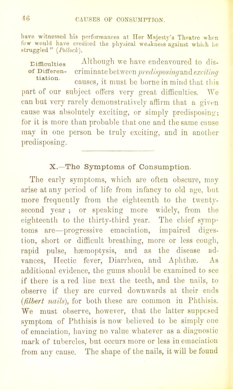 hayo witnessed his pprfi)rm,inpes at ITer Mnjesty's Thpatro vh<n fuw would have crediled the physical wOiikuets agaiust which ho struggled  [Follock). Eiffiouities Although we have endeavoured to dis- of Differen- Criminate betweeu^;/-f7//.'i;w.s/i'?/yand exriliiig tiation. ■. ,11 • • 1 ,1 , 1 • causes, it must be borne in miiid that tins part of our subject offers very great difficulties. We can but very rarely demonstratively affirm that a given cause was absolutely exciting, or simply predisposing; for it is more than probable that one and the same ciuise may in one person be truly exciting, and in another predisposing. X.—The Symptoms of Consumption. The early symptoms, which are often obscure, may arise at any period of life from infancy to old age, but more frequently from the eighteenth to the twenty- second year ; or speaking more widely, from tlie eighteenth to the thirty-third year. The chief symp- toms are—progressive emaciation, impaired diges- tion, short or difficult breathing, more or less cough, rapid pulse, htemoptysis, and as the disease ad- vances. Hectic fever. Diarrhoea, and Aphtha3. As additional evidence, the gums should be examined to see if there is a red line next the teeth, and the nails, to observe if they are curved downwards at their ends {filh^rt nails), for both these are common in Phthisis. We must observe, however, that the latter supposed symptom of Phthisis is now believed to be simply one of emaciation, having no value whatever as a diagnostic mark of tubercles, but occurs more or less in emaciation from any cause. The shape of the nails, it will be found