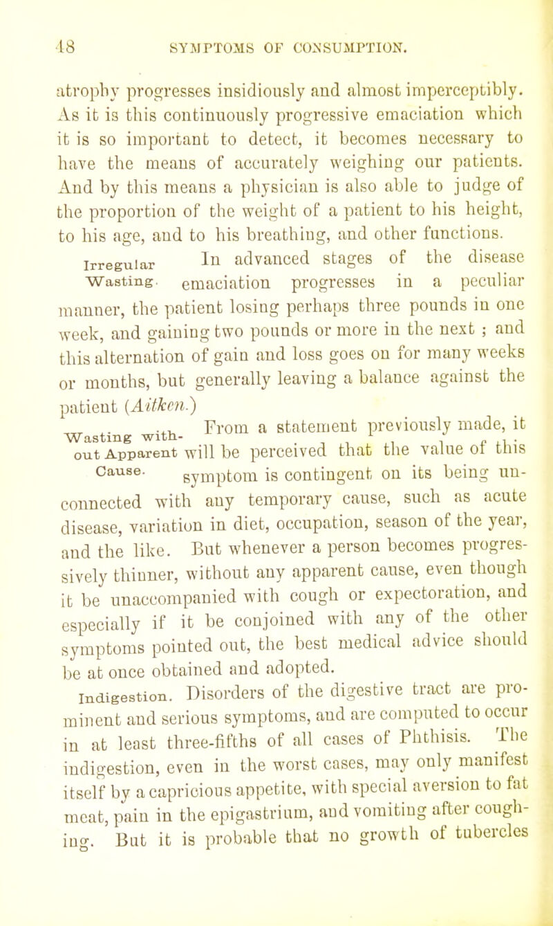 atrophy progresses insidiously and almost imperceptibly. As it is this continuously progressive emaciation which it is so important to detect, it becomes necessary to have the means of accurately weighing our patients. And by this means a physician is also able to judge of the proportion of the weight of a patient to his height, to his age, and to his breathing, and other functions. Irregular advanced stages of the disease Wasting, emaciation progresses in a peculiar manner, the patient losing perhaps three pounds in one week, and gaining two pounds or more in the next ; and this alternation of gain and loss goes on for many weeks or months, but generally leaving a balance against the patient {Aitkcn.) ^. From a statement previously made, it Wasting with- i /■ n,- out Apparent will be perceived that the value ot this Cause. symptom is contingent on its being un- connected with any temporary cause, such as acute disease, variation in diet, occupation, season of the year, and the like. But whenever a person becomes progres- sively thinner, without any apparent cause, even though it be unaccompanied with cough or expectoration, and especially if it be conjoined with any of the other symptoms pointed out, the best medical advice should be at once obtained and adopted. Indigestion. Disorders of the digestive tract are pro- minent and serious symptoms, and are computed to occur in at least three-fifths of all cases of Phthisis. The indigestion, even in the worst cases, may only manifest itself by a capricious appetite, with special aversion to fat meat, pain in the epigastrium, and vomiting after cough- iuo-. But it is probable that no growth of tubercles