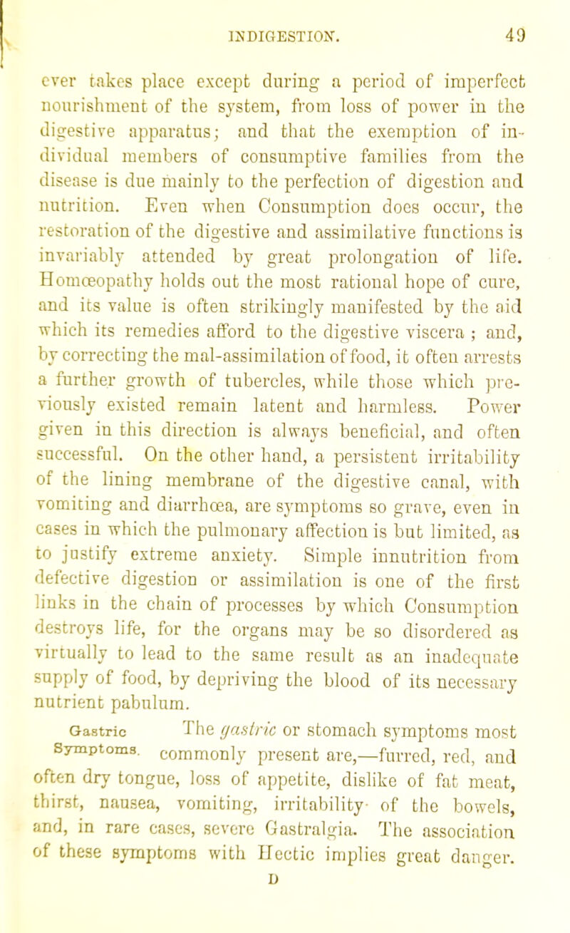 ever takes place except during a period of imperfect nourishment of the system, from loss of power in the digestive apparatus; and that the exemption of in- dividual members of consumptive families from the disease is due mainly to the perfection of digestion and nutrition. Even vrhen Consumption docs occur, the restoration of the digestive and assimilative functions is invariably attended by great prolongation of life. Homoeopathy holds out the most rational hope of cure, and its value is often strikingly manifested by the aid Tvhich its remedies afford to the digestive viscera ; and, by correcting the mal-assimilation of food, it often arrests a further growth of tubercles, while those which pi'e- viously existed remain latent and harmless. Power given in this direction is always beneficial, and often successful. On the other hand, a persistent irritability of the lining membrane of the digestive canal, with vomiting and diarrhoea, are symptoms so grave, even in cases in which the pulmonary affection is but limited, as to justify extreme anxiety. Simple innutrition from defective digestion or assimilation is one of the first links in the chain of processes by which Consumption destroys life, for the organs may be so disordered as virtually to lead to the same result as an inadequate supply of food, by depriving the blood of its necessary nutrient pabulum. Gastric The (jcistric or stomach symptoms most Symptoms, commonly present are,—furred, red, and often dry tongue, loss of appetite, dislike of fat meat, thirst, nau-sea, vomiting, irritability of the bowels, and, in rare cases, severe Gastralgia. The association of these symptoms with Hectic implies great danger. D