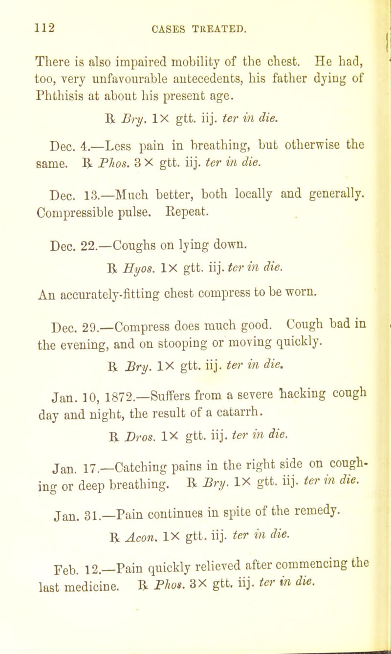 There is also impaired mobility of the chest. He had, too, very unfavourable antecedents, his father dying of Phthisis at about his present age. R Bry. IX gtt. iij. tei- in die. Dec. 4.—Less pain in breathing, but otherwise the same. R FJws. 3 X gtt. iij. ter in die. Dec. 13.—Much better, both locally and generally. Compressible pulse. Repeat. Dec. 22.—Coughs on lying down. R Hyos. IX gtt. iij. ter in die. An accurately-fitting chest compress to be worn. Dec. 29.—Compress does much good. Cough bad in the evening, and on stooping or moving quickly. R Bry. IX gtt. iij. ter in die. Jan. 10, 1872.—Suffers from a severe hacking cough day and night, the result of a catarrh. R Bros. IX gtt. iij. ter in die. Jan. 17.—Catching pains in the right side on cough- ing or deep breathing. R Bry. IX gtt. iij. ter in die. Jan. 31.—Pain continues in spite of the remedy. R Aeon. IX gtt. iij. ter in die. Feb. 12.—Pain quickly relieved after commencing the last medicine. R Phos. 3X gtt. iij. ter in die.