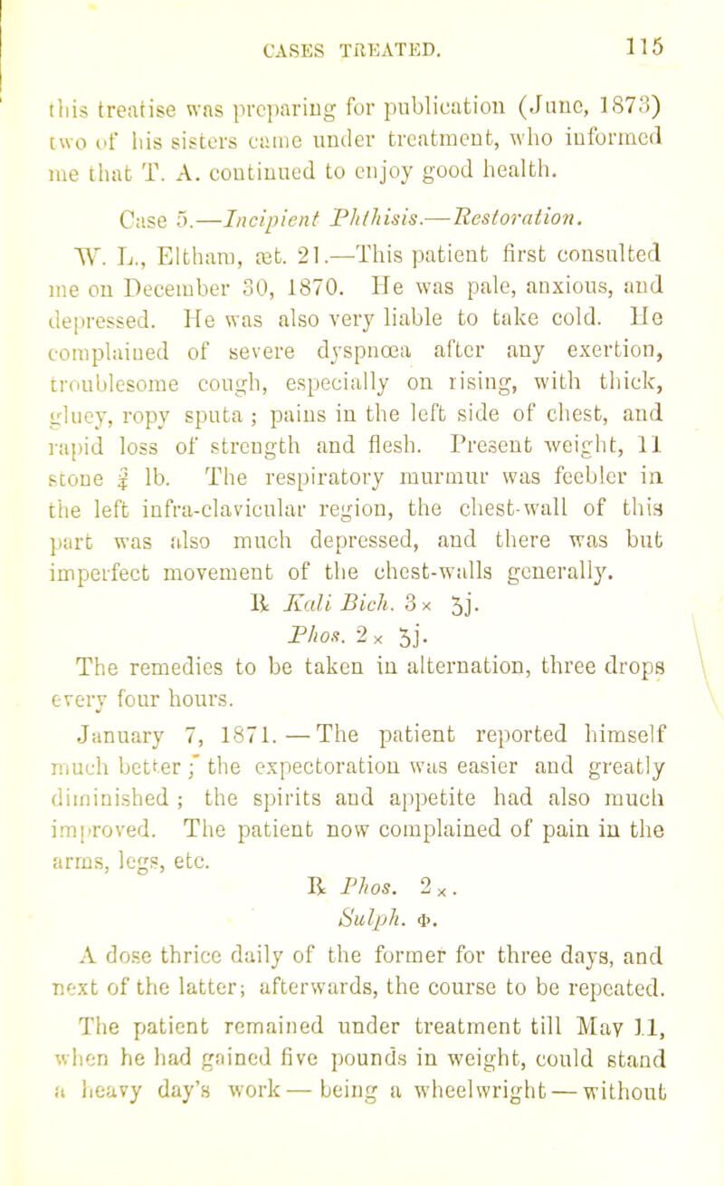 this treatise was prcjiariug for publication (June, 187.')) two of his sisters cuiue under treatmcufc, who iuformcd me that T. A. coutiuued to enjoy good health. Case 5.—Incipient Pk/hisis.—Restoration. AA'. L., Elthani, tet. 21.—This patient first consulted me on December 30, 1870. He was pale, anxious, and depressed. He was also very liable to take cold. Ho complaiued of severe djspucea after any exertion, troublesome cough, especially on rising, with thick, gluey, ropy sputa ; pains in the left side of chest, and rapid loss of strength and flesh. Present weight, 11 stone i lb. The respiratory murmur was feebler in the left infra-clavicular region, the chest-wall of thin part was also much depressed, and there was but imperfect movement of the chest-walls generally. R Kali Bich. 3 x 5j. Fhoa. •2x 5j. The remedies to be taken in alternation, three drops every four hours. January 7, 1871.—The patient reported himself much bctt-er ;' the expectoration was easier and greatly diminished ; the spirits and appetite had also much j.mproved. The patient now complained of pain in the arms, legs, etc. R Phos. 2x. Sulph. <i). A do.se thrice daily of the former for three days, and Tiixt of the latter; afterwards, the course to be repeated. The patient remained under treatment till May II, when he had gained five pounds in weight, could stand a heavy day's work—being a wheelwright — without