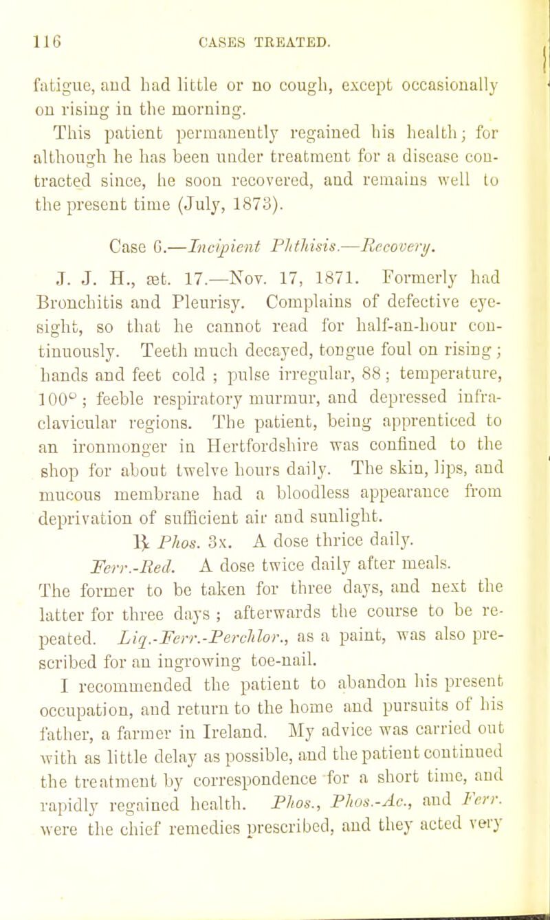 fatigue, aud had little or no cough, except occasionally on rising in the morning. This patient permanently regained his health; for although he has been under treatment for a disease cou- tracted since, he soon recovered, and remains well to the present time (July, 1873). Case 6.—Incipient Phthisis.—Recoveri/. J. J. H., ffit. 17.—Nov. 17, 1871. Formerly had Bronchitis and Pleurisy. Complains of defective eye- sight, so that he cannot read for half-an-hour con- tinuously. Teeth much decayed, tongue foul on rising ; hands and feet cold ; pulse irregular, 88; temperature, 100° ; feeble respiratory murmur, and depressed infra- clavicular regions. The patient, being apprenticed to an ironmonger in Hertfordshire was confined to the shop for about twelve hours daily. The skin, lips, and mucous membrane had a bloodless appearance from deprivation of suflScient air aud sunlight. Phos. 3x. A dose thrice daily. Ferr.-Red. A dose twice daily after meals. The former to be taken for three days, and next the latter for three days ; afterwards the course to be re- peated. Liq.-Ferr.-PercUor., as a paint, was also pre- scribed for an ingrowing toe-nail. I recommended the patient to abandon his present occupation, and return to the home and pursuits of his father, a farmer in Ireland. My advice was carried out with as little delay as possible, aud the patient continued the treatment by correspondence for a short time, aud rapidly regained health. Phos., Phos.-Ac, and Ferr. were the chief remedies prescribed, and they acted very