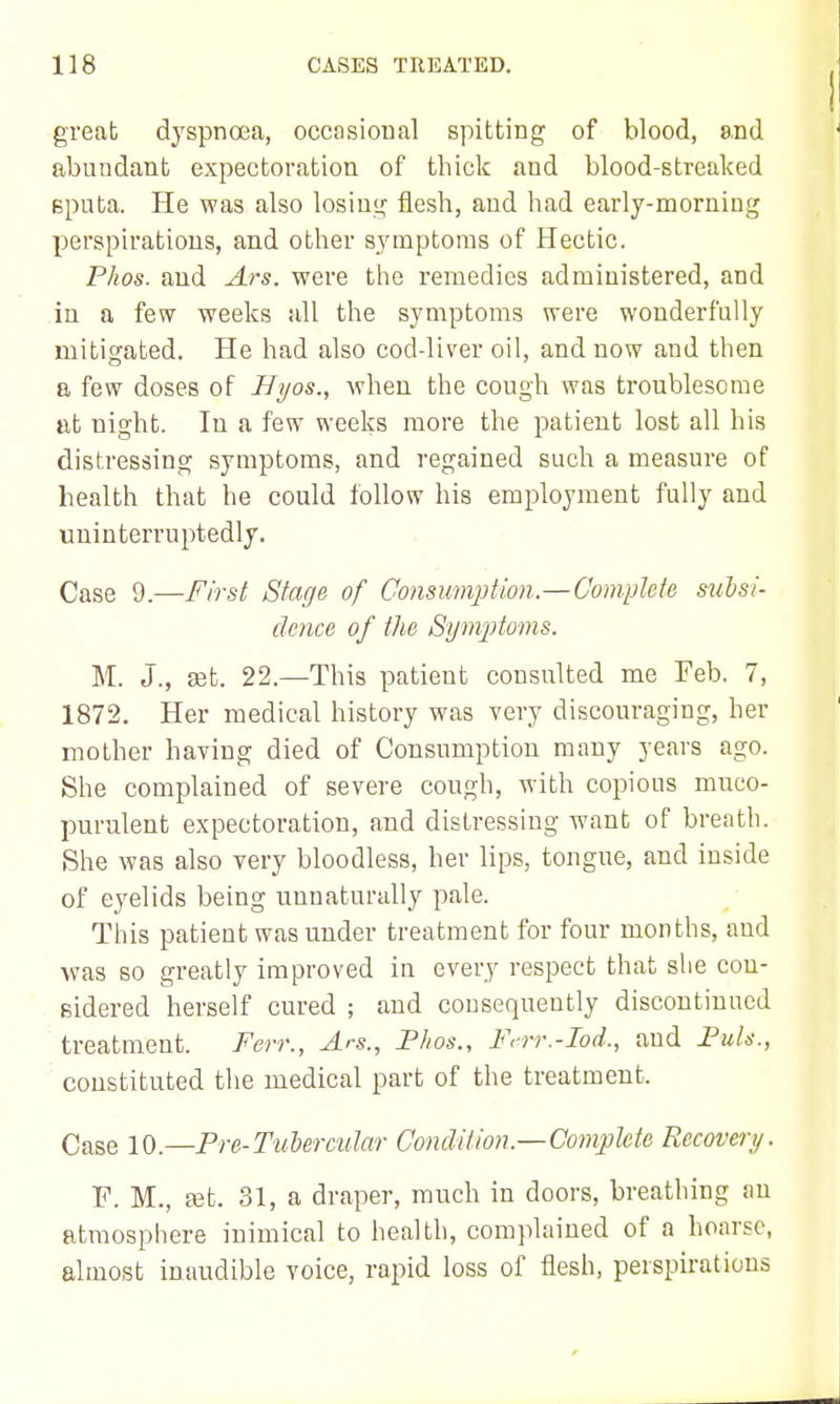 greab dyspnoea, occasional spitting of blood, end abundant expectoration of thick and blood-streaked Bputa. He was also losiu<^ flesh, and had early-morning perspirations, and other symptoms of Hectic. Phos. and Ars. were the remedies administered, and in a few weeks all the symptoms were wonderfully mitigated. He had also cod-liver oil, and now and then a few doses of Hyos., when the cough was troublesome at night. In a few weeks more the patient lost all his distressing symptoms, and regained such a measure of health that he could follow his employment fully and uninterruptedly. Case 9.—First Stage of Consumption.—Complete sudsi- clence of the Sym^Jto^ns. M. J., £Et. 22.—This patient consulted me Feb. 7, 1872. Her medical history was very discouraging, her mother having died of Consumption many years ago. She complained of severe cough, with copious muco- purulent expectoration, and distressing want of breath. She was also very bloodless, her lips, tongue, and inside of eyelids being unnaturally pale. This patient was under treatment for four months, and •was so greatly improved in every respect that she con- sidered herself cured ; and consequently discontinued treatment. Ferr., Ars., Fkos., F^rr.-Iod., and FuU., ■ constituted the medical part of the treatment. Case 10.—Pre-Tubercular Condition.—Complete Recovery. F. M., ffit. 31, a draper, much in doors, breathing an atraospliere inimical to health, complained of a hoarse, almost inaudible voice, rapid loss of flesh, perspirations
