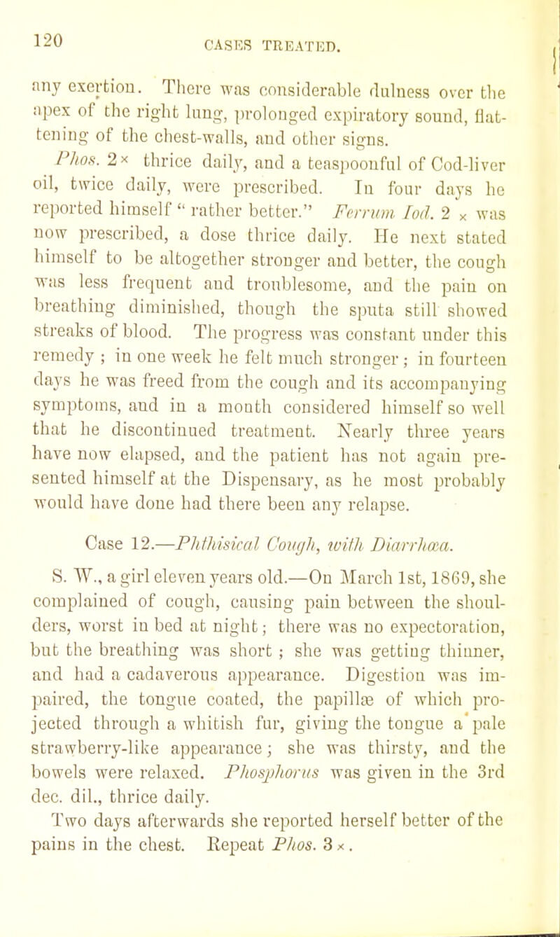 any exertion. There was considerable rluluess over tlie apex of the right lung, prolonged expiratory sound, flat- tening of the chest-walls, and other si^ns. P7m. 2X thrice daily, and a teaspooufnl of Cod-liver oil, twice daily, were prescribed. In four days ho reported himself rather better. Fcrnim lod. 2 x was now prescribed, a dose thrice daily. He next stated himself to be altogether stronger and better, the cough was less frequent and troublesome, and the pain on breathing diminished, though the sputa still showed streaks of blood. The progress wa? constant under this remedy ; in one week he felt much stronger ; in fourteen days he was freed from the cough and its accompanying symptoms, and in a month considered himself so well that he discontinued treatment. Nearly three years have now elapsed, and the patient has not again pre- sented himself at the Dispensary, as he most probably would have done had there been any relapse. Case 12.—Phthisical Cough, with Dinrrhaa. S. W., a girl eleven years old.—On March 1st, 1869, she complained of cough, causing pain between the shoul- ders, worst in bed at night; there was no expectoration, but the breathing was short ; she was getting thinner, and had a cadaverous appearance. Digestion was im- paired, the tongue coated, the papillas of which pro- jected through a whitish fur, giving the tongue a pale strawberry-like appearance; she was thirsty, and the bowels were relaxed. PJiospliortis was given in the 3rd dec. dil., thrice daily. Two days afterwards she reported herself better of the pains in the chest. Repeat Flios. 3 x .