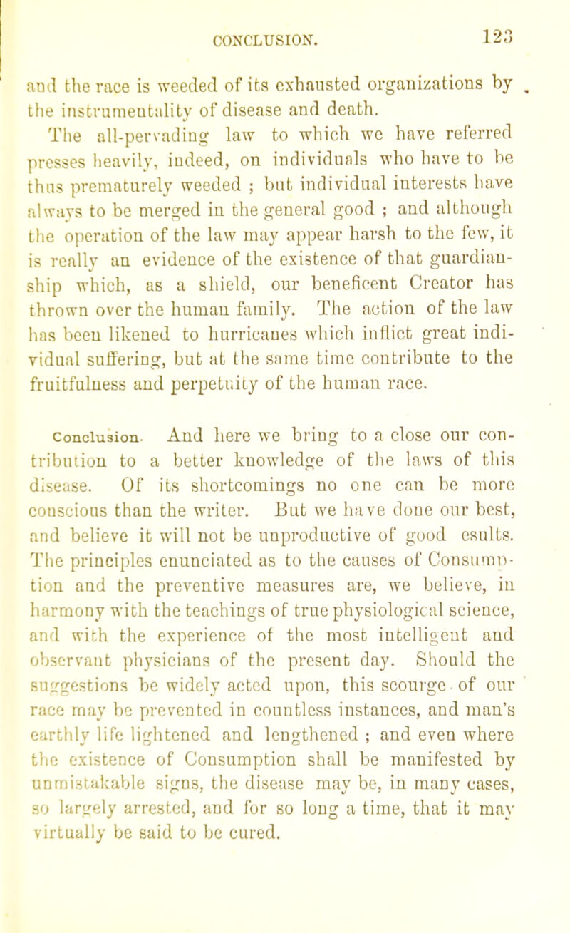 CONCLUSION. and the race is weeded of its exhausted organizations by , the instrumentality of disease and death. The all-pervading law to which we have referred presses lieavily, indeed, on individuals who have to he thus prematurely weeded ; but individual interests have always to be merged in the general good ; and although the operation of the law may appear harsh to the few, it is really an evidence of the existence of that guardian- ship which, as a shield, our beneficent Creator has thrown over the human family. The action of the law has been likened to hurricanes which inflict great indi- vidual suffering, but at the same time contribute to the fruitfulness and perpetuity of the human race. Conclusion. And here we bring to a close our con- tribution to a better knowledge of tlie laws of this disease. Of its shortcomings no one can be more couscious than the writer. But we have done our best, and believe it will not be unproductive of good csults. The principles enunciated as to the causes of ConsumD- tion and the preventive measures are, we believe, in harmony with the teachings of true physiological science, and with the experience of the most intelligent and observant physicians of the present day. Should the suggestions be widely acted upon, this scourge of our race may be prevented in countless instances, and man's earthly life lightened and lengthened ; and even where the existence of Consumption shall be manifested by unmistakable signs, the disease may be, in many cases, .HO largely arrested, and for so long a time, that it may virtually be said to be cured.