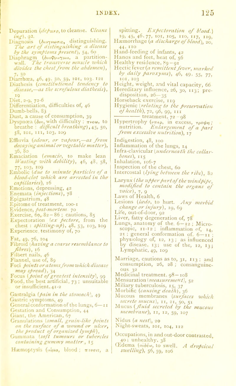 126 Depuration (<!'<•/«/<>, to cleanse. C/t-u/is Diagnosis (ii^tyvwait, ilistiiiginsluiig. T/ti art of aisiingiiishing ii disi-asc by thtr symptoms/>rt'Si'nt), 54, 60 Diaphragm (Am-ppu^jm, a partition- wall. T'tc t';i,is7'c-'Sc- miiscU -v/tich dizrhies the chest J'rom the abiioiiieit), 7. 50 Diarrhoea. 46,49. 5°.,59. loi. io3- '^i Diathesis {coHsiitNtioHttl tendency to disease J—as the scrojulous diathesis), 19 Diet. 2-Q. 72-6 Differentiation, difficulties of, 46 Dumb-bells. S3 Dust, a cause of consumption, 3g Dyspnosa (ivt, with difficulty : jri'Ecj, to breathe : difficult breathing) 50, sS, loi, III, 103, 109 Effluvia {odoitr^ or Tupour^—as front decaying animai orvegetable matter)^ 36, 80 Emaciation (emacio, to make lean li-'asting loith debility), 46, 48. 58, 77, 103, 109 Embolic {dite to minttte ^articles of a blood-clot iL'hich are arrested in tho capillaries), 16 Emotions, depressing, 42 Enemata {injections), 78 Epigastrium, 48 Epitome of treatment, loo-i E%-idence, post-mortem 70 E.xercise, 60, 82 — 86 ; cautions, 85 Expectoration ft?-r pectore, from the chest : spitting-up), 48, 53, 103, log Experience, testimony of, 70 Fat, 49, 76, 104 Fibroid \having a coarse resemblance to fibres), 16 Fdbert nails, 46 Flannel, use of, 8g Foci points or atoinsfromivhichdiscase may spread), 34 Focus {point 0/greatest intensity^, gg Foc^, the best artificial. 73 ; unsuitable or insufficient, 41-2 Gastralgia {pain in tlie stomach'^,, 4g Gastric -,ymptoms, 49 General conformation of the lungs, 6—11 Gestation and Consumption, 44 Giant, the .American, 67 Granulations [small, grain-like poitits on ttie surface of a ivoitnd or ulcere the product of organized lymph), Gumrnata Iso/t tumours or tubercles containing gummy matter , 15 spitting. Expectoration of blood.) 19, 45, 46.77. 'OI, ICS, 110, 117, Iig. Ha;morrhage (a discharge of blood), 20, 44. no Hand-feeding of infants, 42 Hanas and feet, heat of, 56 Healthy residence, i-'g—gi Hectic fever (rt remittent fever, marked by daily paroxyins), 46, 49, 55, 77, loi. 103 Height, weight, and vital capacity, 66 Hereditary influence, 26, 30, 1131 pre- disposition, 26—35 Horseback exercise, 119 Hygienic [relating to the preser^iation. oj health), 72, 96, gg, in treatment, 72 g8 Hypertrophy (i/Trtp, in excess, rpo^/,,, ; nutrition. Enlargement of a part from e-xcessive nutrition), 17 Indigestion, 48, 100 Inflammation of the lungs, 14 Infra-clavicular t^wrffrwra//; the collar- bones), 115 Inhalation, 106-7 Inspection of the chest, 60 Intercostal {lying between the ribs), 82 Laryn.x {the upper finrt of the mind pipe, modified to contain the organs of voice), 7, 9 Laws of Health, 6 Lesions (Uedo, to hurt. Any morbid change or injury), ig, 69 Life, out-of-door, g2 Liver, fatty degeneration of, 78 Lungs, anatomy of the. 6—12 ; Micro- scopic, 11-12 ; inflammation of, ^a^, 2t : general conformation of. 6—11 ; physiology of, 12, 13 ; as influenced by disease, 13; use of the, 12, 13; Lymphatic, 4g, log Marriage, cautions as to, 31, 113 ; and consumption, 26, 28 ; consanguine- ous 32 Medicinal treatment. 98—108 Mensuration lwrai«r£'OT£'«/), 52 Miliary tuberculosis, 15, 37 Morbific [causing death), 36 Mucous membranes (surfaces which secrete mucus), 11, 21, 50, 51 Mucus (fluid secreted by the mitcons membrajLc), 11, 12, 59, 107 Nidus (a nest), 20 Night-sweats, 101, 104, 112 Occupations, in and out-door contrasted, 40 ; unhealthy, 38 Gidcma (mde..., to swell. dropsical