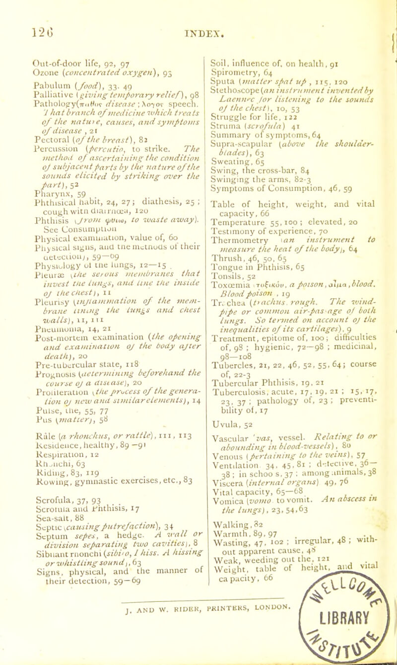 Out-of-door life, 92, 97 Ozone [coirct'iiifated oxygeft), 93 Pabulum {/ood), 33. 49 Palliative Kg'roing temporary relief) ^ 98 Patholo}iy(7r<iWof disease \ \o'xok speech. 7 hat branch of nrediciue ivhich treats of the ?tatu)e, causes, and sy}npto)ns of disease , 21 Pectoral {of the breast), 82 Percussion {pe7Xiitio, to strike. The Diethod of ascertaining the condition oj subjacent Parts by the nattire of the sou?Lds elicited by strikitig over the part), ^-2. Pharynx, 59 Phthisical habit, 24, 27; diathesis, 25 ; cough witn diairnoia, i2u Phthisis \Jroni ^t/uo, to waste away). See ConsumpLioa Physical examination, value of, 60 Physical si^ns, and tnemi^itaudb ot ihcir aetcciioiiy, 59—09 Physiulugy ul me lungs, 12—15 . Pleui 33 \ihe se/ ous juenibranes that invest tne iun^s, and line t/ie inside oj the Chest if 11 Pleurisy \injia.mmaiion of the mem- brane nni.ng the tunics and chest walls), II, III Pneuiuuiiia, 14, 21 PosL-morLem examination {the opening and examination oj the body ajter death), 20 Pre-tubcrcular state, 118 Prognosis Kiieterminin^ beforehand the course oj a distase], 20 Protileration ytlie process of the gene?-a- tion OJ nezuand similar elements), 14 Pulbe, Llic, 55, 77 Pus \watcerj, 38 Rule [a rhotuhus, or rattle), iii. 113 kesidence. healthy, 89 -gi Respiration, 12 Kli.uchi, 63 Riding, 83, 119 Rowms, gynmastic exercises, etc., S3 Scrofula, 37, 93 Scrolula and ir'hthisis, 17 Sea-salt. 88 Septic ^causingputrefaction), 34 Septum sepes, a hedge A wall or diuision separating two cavities\,^ Sibiiantrnonchi(j-i(^/'/', / Am. A hissing or whistling sound,, 63 Signs, physical, and the manner of their detection, 59—69 Soil, influence of. on health. 91 Spirometry, 64 Sputa {matter spat up , 115, 120 Stetho.iCOpe(rt« instrument invented by Laejiwc for listening to the sounds oJ the chest). 10, 53 Struggle for life, 122 Struma \sciofula) 41 Summary of symptoms, 64 Supra-scnpular {above the shoulder- blades), 63 Sweating, 65 Swing, the cross-bar, 84 Swingmg the arms, 82-3 Symptoms of Consumption. 46, 59 Table of height, weight, and vital capacity, 66 Temperature 55,100; elevated, 20 Testmiony of experience, 70 Thermometry ^an instrument to jneasjire the heat of the body), 64 Thrush. 46, 50. 65 Tongue in Phthisis. 65 Tonsils. 52 Toxcemia Tofiftuu. a poison ,<nnri .blood. Blood poison . ig 1!y. {tfachus. rough. The vAnd- pipe or connnon air-pas age ol both lungs. So te}-med on account oj the inequalities of its cartilages) . 9 Treatment, epitome of, 100; difficulties of, 9S : hygienic, 72—98 ; medicinal, g8—108 Tubercles, 21, 22. 46. 52, 55. 64; course of, 22-3 Tubercular Phthisis. 19. 21 Tuberculosis, acute. 17, 19. 21 ; 15, 17, 23, 37 ; pathology of, 23 ; preventi- bility of, 17 Uvula, 52 Vascular 'vas, vessel. Relntittg to or abounding in blood-vessels), 80 Venous (pertaining to the veins], 57 Ventilation 34- 45-81: dttcciive. 36- 38; in schoos.37: among animals, 38 Viscera {internal ofgans) 49. 76 Vital capacity, 65—68 Vom\cSL[vomo to vomit. An abscess m the lungs), 23* 54.63 Walking. 32 Warmth. 89.97 . , o -.u Wasting, 47. 102 : irregular, 4B ; witn- out apparent cause. 4S Weak, weeding out the. 121 _, - , Weight, table of heighi^and_v-iial capacity, 66 J. AND w. RI DEK, PKINTEKS, LONUON. library'