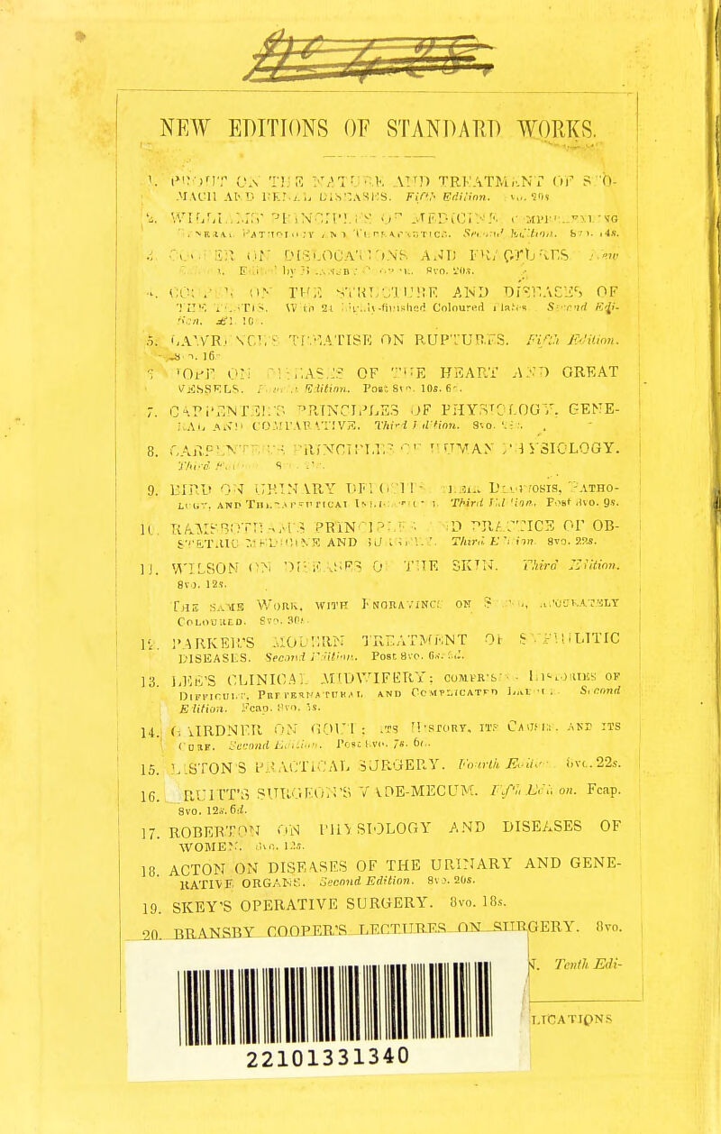 NEW EDITIONS OE STANDARD WOPJCS. ; .MACU Al'.ti l.-Kr.i.l. OiS'^ASHS. Fin:- EdiUnn. . v„. •jn« I'i. VV'If//i.,:,:rV '■'[•iNi.';;!'!.; K .vTF.DCCTV^''. <■ ■MW^■:-''^^.•«^o <. IT'li).''Iiy ?i ..\.<cB ; ■■■'■I,, svo.'JOS. 00: ()>■ TH;? syUI/^1I,'!!F. AKD DI'^llAC'iS OF ''.V.y, V'..;TI>. W tn 21 : -fil'lslici Colnurfirt i laf.s S'-f'ld K'^i- ■<.:n. jlSl. 10 . .5. SA'.V'R. VGi;'-: T!V'',A'riSTO ON PvUP'l'UUrS. J^-'M'in. -vJt -'■ 16- 'Oi-r Oli !:,:a?.j;? of v'^e hhary aj') great VjiSSKLS. ; .: Hiitinn. Pos; 8l 10s. 6'. . 7. Ci.PiMNTJJir. ^'RTNCIi'/.ES OF PHYSfCf.OGT. GEME- ;>,Aij .MN'!i CO.Mr.Vr-'.'l'.'V?;. nii-H iVtinn. 9^0.'.; -. 8. r,Aj;.p!.N'f~.''--. PRiXOii-T.];^ nvAy ^ vsiology. 9. BIRU O^'I UKTN \RY DFl O'.'l 1 :i.:Ui. Vi^..'\-!Oii\s,-xisio- Li GV, AND TlIi.-.> r-i^i'riCAI iM.l.: •■■•Ft • 1. TMrii 'hn.. Post .Ho. 9-9. It. RAl\ie-Bi;TT:-.,vi ; priN'-I?:.? ^» r>ji/ ;:iCS OF OB- S'''6.T»U0 AND Thir,',. Kin 8vo. 2?,s. 1). 'A'lLSON 0>i '■)[• ;SF^ 0 'i'TE SKTIi. Third :^i!t.inn. 8vj. 129. r>lS SaMB V.'oRK. with F NOHA ViNC; ON ? COLOOlltD. Svi. 3(1.' i.'0i;i.A.7'5LT IS-. PARKER'S :,IOl-::ttN TRLATMi'iNT Ot S Vi-UiLITIC L'lSEASLS. Sec.mi r nf''>i:. Post 8i-o. (!»-. : ]3. IJiii-'S CLINICS■,. .MtDV-'IFERY; coMFR-b' l.i^..}uii!s op Dii'i'inui.:-. Pnri-E-sr'ATim.'i, and CcMPiiCATrn i<,a -i . S.cond E lifUin. I'cap. !'vo. is. 14.1 fi ilRDNF.R ON' GOt' l : •'i'? M'sronr. iif Cai7.'i:i. ani- its Cose. i'i;':ond Jj. ii:''. Posi i.vi>. 7s. 6(.. 15. ?_STON S P.'.^AOTiCAn .sJRGERY. Foirtk E.-ll-.' i,v(..22s. 16. u RUI TTT, .'<UTImFU, !'1; 7 \.DE-MECaM. F/'J, JJc;^ on. Fcap. 'svo. I2i-. 6ii. 17. ROBERT ON OlS Pli^ SIOLOGY A.MD DISEASES OF wohe::. .-iio. i.n. 18. ACTON ON DISEASES OF THE URINARY AND GENE- llATIVE ORGAI'it. Second Edition. 8v.^20s. 19. SKEY'S OPERATIVE SURGERY. 8vo. 18.s. J20. BRANSBY COOPER'S^^XECTTIRE.S _aNL-SIlRGERY. (Ivo. k Tenth Edi- I,rCATipNS 22101331340