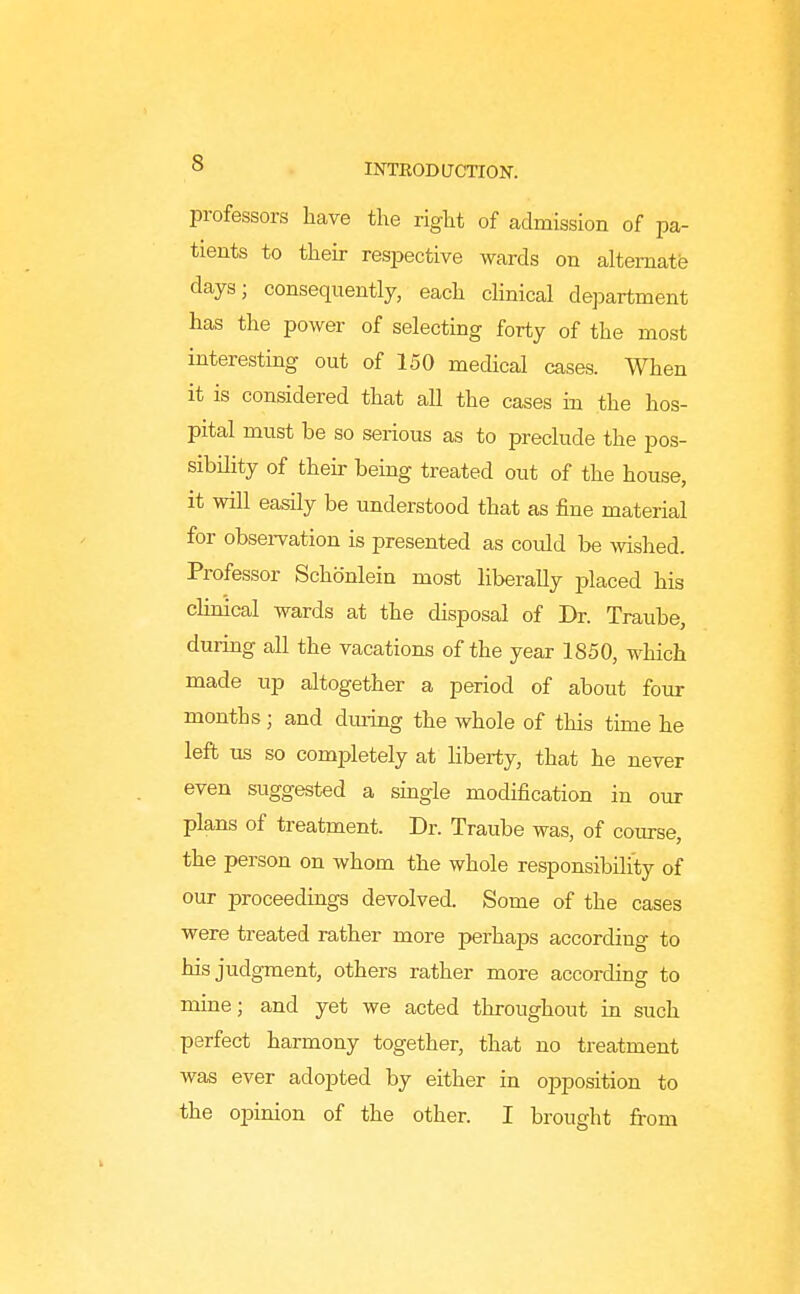 professors have the right of admission of pa- tients to their res2Dective wards on alternate days; consequently, each clinical department has the power of selecting forty of the most interesting out of 150 medical cases. When it is considered that all the cases in the hos- pital must be so serious as to preclude the pos- sibility of then- being treated out of the house, it will easily be understood that as fine material for obsei-vation is presented as coidd be wished. Professor Schonlein most liberally placed his clinical wards at the disposal of Dr. Traube, during all the vacations of the year 1850, which made up altogether a period of about four months; and diuing the whole of this time he left us so completely at liberty, that he never even suggested a single modification in our plans of treatment. Dr. Traube was, of coiu-se, the person on whom the whole responsibility of our proceedings devolved. Some of the cases were treated rather more perhaps according to his judgment, others rather more according to mine; and yet we acted throughout in such perfect harmony together, that no treatment was ever adopted by either in opposition to the opinion of the other. I brought fi-om