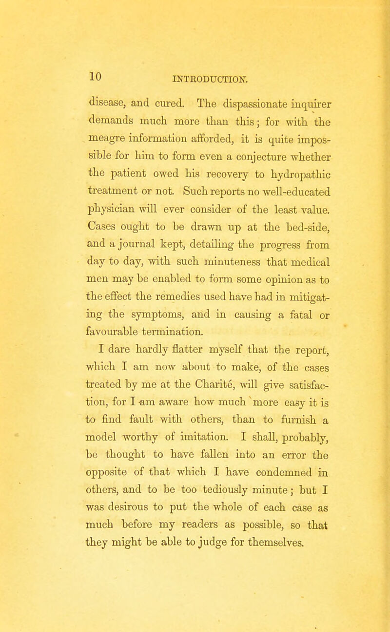 disease, and cm-ed. The dispassionate inquirer demands mucli more than this; for with the . meagre information afforded, it is quite impos- sible for him to form even a conjecture whether the patient owed his recovery to hydropathic treatment or not. Such reports no well-educated physician will ever consider of the least value. Cases ought to be drawn up at the bed-side, and a journal kept, detailing the progress from day to day, with such minuteness that medical men may be enabled to form some opinion as to the effect the remedies used have had in mitigat- ing the symptoms, and in causing a fatal or favourable termination. I dare hardly flatter myself that the report, which I am now about to make, of the cases treated by me at the Charite, will give satisfac- tion, for I -am aware how much 'more easy it is to find fault with others, than to furnish a model worthy of imitation. I shall, probably, be thought to have fallen into an error the opposite of that which I have condemned in others, and to be too tediously minute; but I was desirous to put the whole of each case as much before my readers as possible, so that they might be able to judge for themselves.