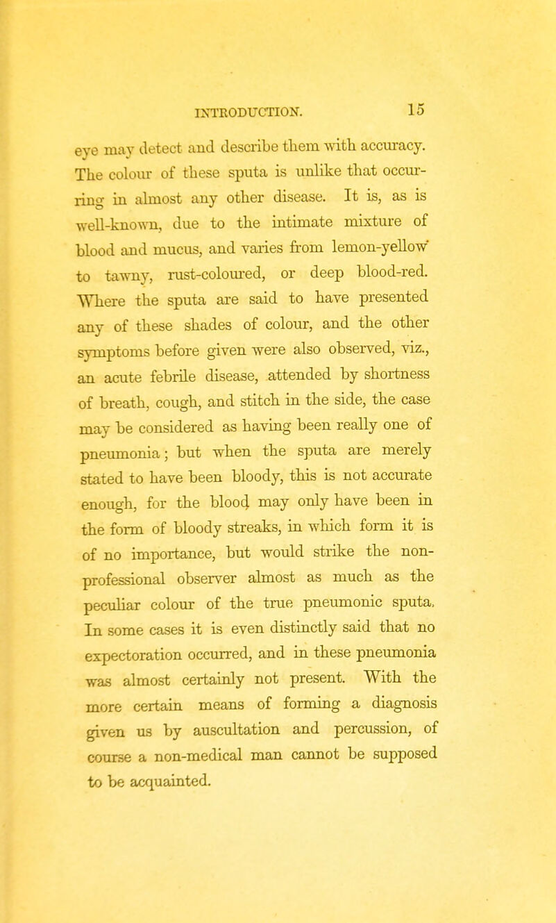 eye may detect and describe them wdth accuracy. The colour of these sputa is unUke that occur- ring in ahnost any other disease. It is, as is well-known, due to the intimate mixture of blood and mucus, and vaiies from lemon-yellow* to tawny, rust-coloured, or deep blood-red. Where the sputa are said to have presented any of these shades of colour, and the other symptoms before given were also observed, viz., an acute febrile disease, attended by shortness of breath, cough, and stitch in the side, the case may be considered as having been really one of pneumonia; but when the sputa are merely stated to have been bloody, this is not accurate enough, for the bloo4 may only have been in the form of bloody streaks, in which form it is of no importance, but would strike the non- professional observer ahnost as much as the pecuhar colour of the true pneumonic sputa. In some cases it is even distinctly said that no expectoration occurred, and in these pneumonia was almost certainly not present. With the more certaiu means of forming a diagnosis given lis by auscultation and percussion, of course a non-medical man cannot be supposed to be acquainted.