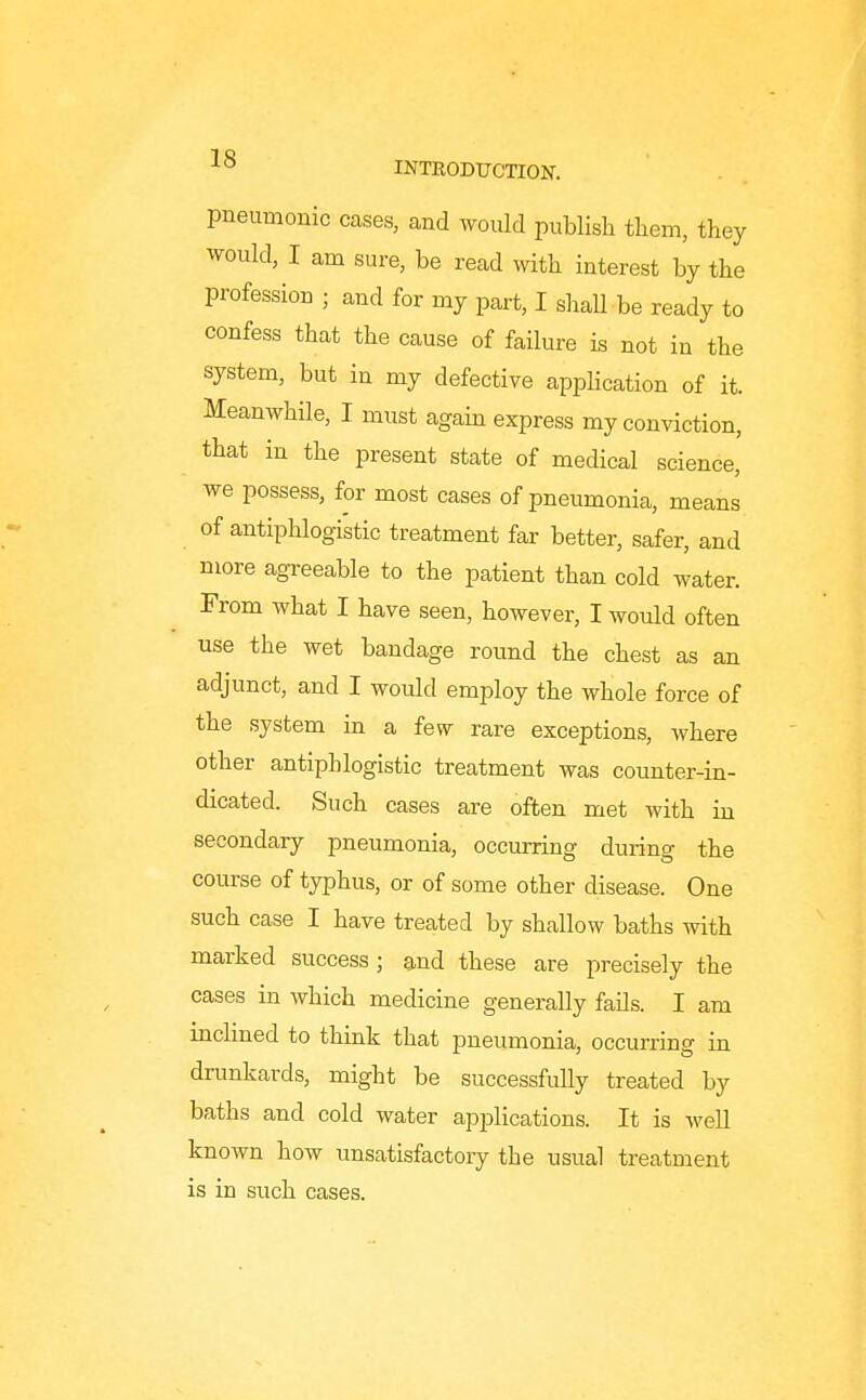 pneumonic cases, and would publish them, they would, I am sure, be read with interest by the profession ; and for my part, I shaU be ready to confess that the cause of failure is not in the system, but in my defective application of it. Meanwhile, I must again express my conviction, that in the present state of medical science, we possess, for most cases of pneumonia, means of antiphlogistic treatment far better, safer, and more agreeable to the patient than cold water. From what I have seen, however, I would often use the wet bandage round the chest as an adjunct, and I would employ the whole force of the system in a few rare exceptions, where other antiphlogistic treatment was counter-in- dicated. Such cases are often met with in secondary pneumonia, occurring during the course of typhus, or of some other disease. One such case I have treated by shallow baths with marked success ; and these are precisely the cases in which medicine generally fails. I am mclined to think that pneumonia, occurring in drunkards, might be successfully treated by baths and cold water ap23lications. It is well known how unsatisfactory the usual treatment is in such cases.