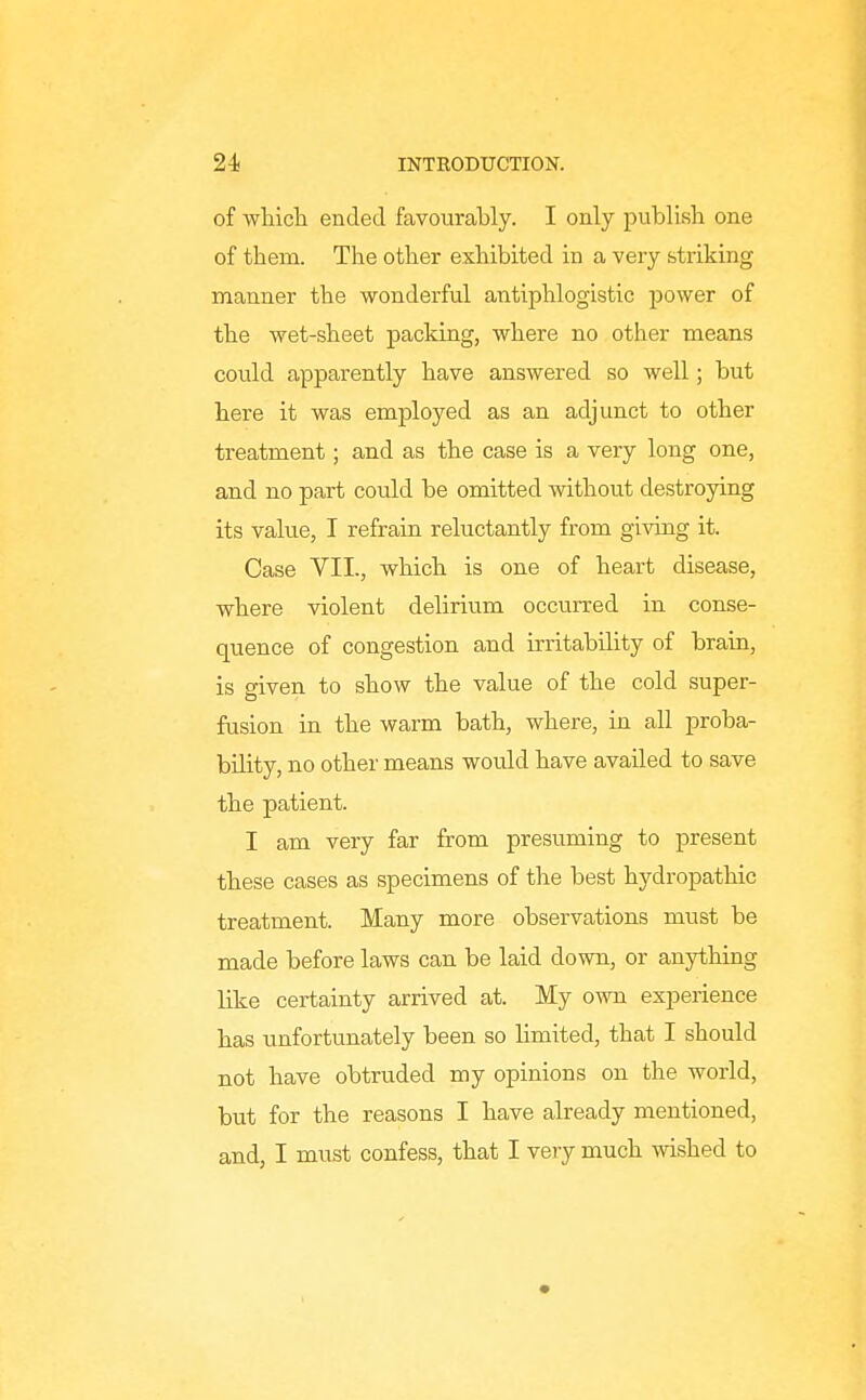 of which ended favourably. I only publish one of them. The other exhibited in a very striking manner the wonderful antiphlogistic jjower of the wet-sheet packing, where no other means could apparently have answered so well; but here it was employed as an adjunct to other treatment; and as the case is a very long one, and no part could be omitted without destroying its value, I refrain reluctantly from giving it. Case VII., which is one of heart disease, where violent delirium occurred in conse- quence of congestion and irritability of brain, is given to show the value of the cold super- fusion in the warm bath, where, in all proba- bility, no other means would have availed to save the patient. I am very far from presuming to present these cases as specimens of the best hydropathic treatment. Many more observations must be made before laws can be laid down, or anything like certainty arrived at. My own experience has unfortunately been so limited, that I should not have obtruded my opinions on the world, but for the reasons I have already mentioned, and, I must confess, that I very much wished to