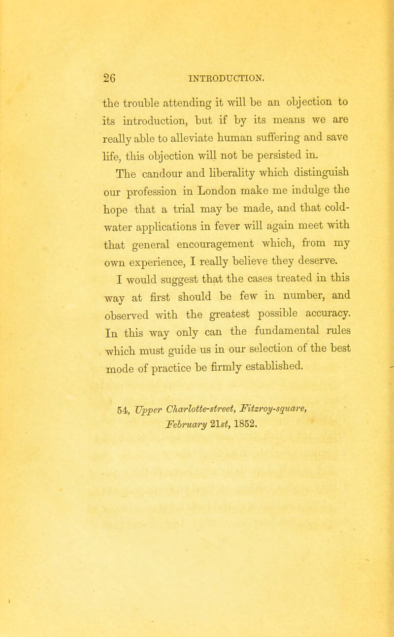 the trouble attending it will be an objection to its introduction, but if by its means we are really able to alleviate buman suffering and save life, tbis objection will not be persisted in. The candour and liberality wHcb distinguish our profession in London make me indulge the hope that a trial may be made, and that cold- water applications in fever will again meet with that general encouragement which, fi-om my own experience, I really believe they deserve. I would suggest that the cases treated in this way at first should be few in number, and observed with the greatest possible accuracy. In this way only can the fundamental rules which must guide us in our selection of the best mode of practice be firmly estabHshed. 54, TJ^fer Charlotte-street, Fitzroy-square, February 21st, 1852.