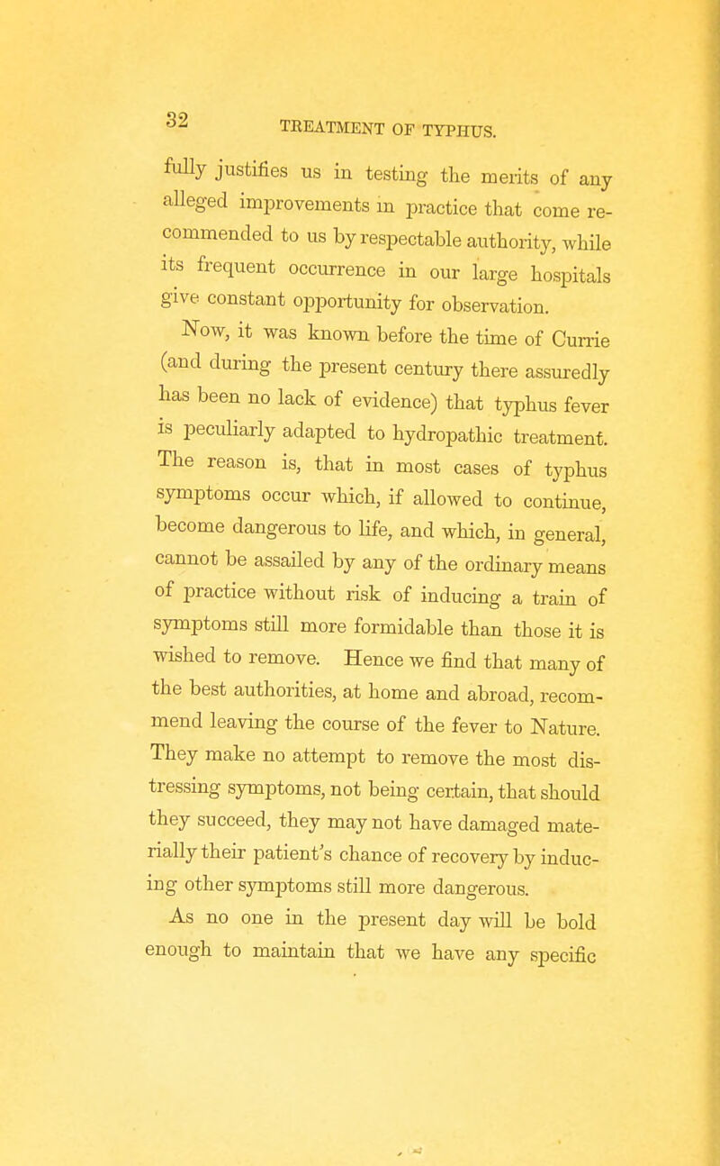 foUy justifies us in testing the merits of any aUeged improvements m ijractice that come re- commended to us by respectable authority, while Its frequent occurrence in our large hospitals give constant opportunity for observation. Now, it was known before the time of Cume (and during the present centiu-y there assuredly has been no lack of evidence) that typhus fever is peculiarly adapted to hydropathic treatment. The reason is, that in most cases of typhus symptoms occur which, if allowed to contmue, become dangerous to life, and which, in general, cannot be assailed by any of the ordinary means of practice withoiit risk of inducing a train of symptoms still more formidable than those it is wished to remove. Hence we find that many of the best authorities, at home and abroad, recom- mend leaving the course of the fever to Nature. They make no attempt to remove the most dis- tressing symptoms, not bemg certain, that should they succeed, they may not have damaged mate- rially their patient's chance of recovery by induc- ing other symptoms still more dangerous. As no one in the present day will be bold enough to maintain that we have any specific