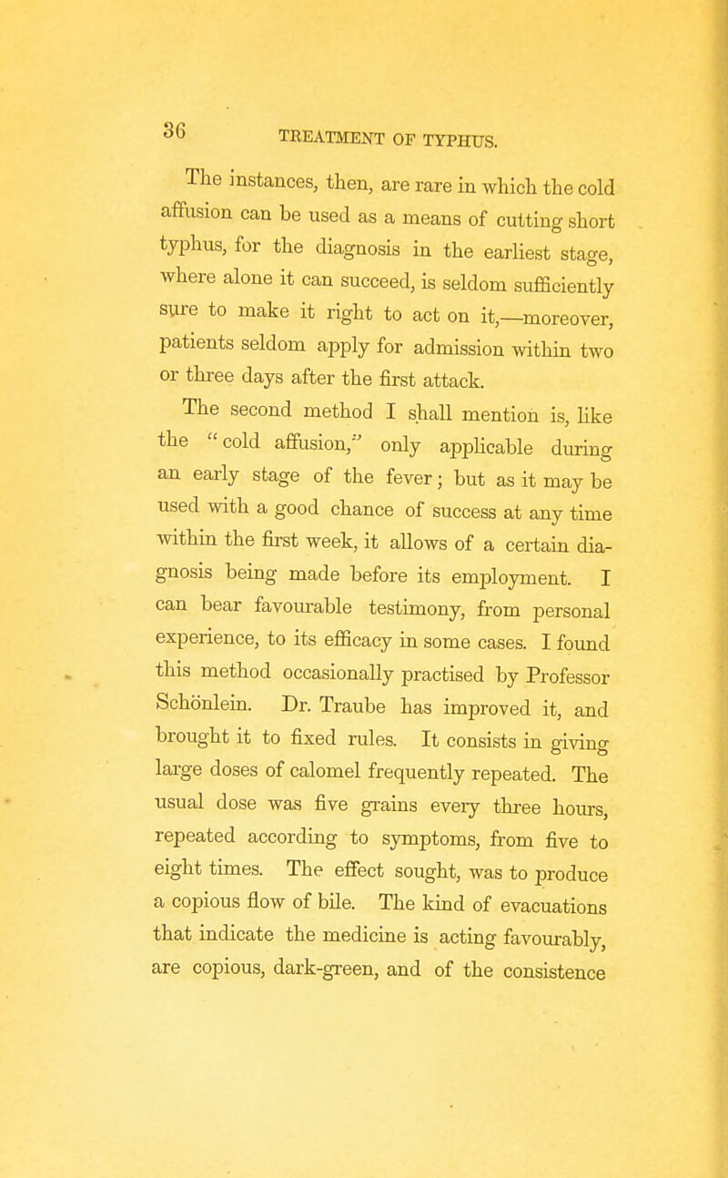 The instances, then, are rare in which the cold affusion can be used as a means of cutting short typhus, for the diagnosis in the earliest stage, where alone it can succeed, is seldom sufficiently sure to make it right to act on it,—moreover, patients seldom apply for admission within two or three days after the first attack. The second method I shall mention is, hke the cold affusion,- only applicable during an early stage of the fever; but as it may be used with a good chance of success at any time within the first week, it allows of a certaiu dia- gnosis being made before its employment. I can bear favourable testimony, from personal experience, to its efficacy in some cases. I found this method occasionally practised by Professor Schonlein. Dr. Traube has improved it, and brought it to fixed rules. It consists iu giving large doses of calomel frequently repeated. The usual dose was five grains every three hours, repeated according to sjrmptoms, from five to eight times. The effect sought, was to produce a copious flow of bile. The kind of evacuations that indicate the medicine is acting favourably, are copious, dark-green, and of the consistence