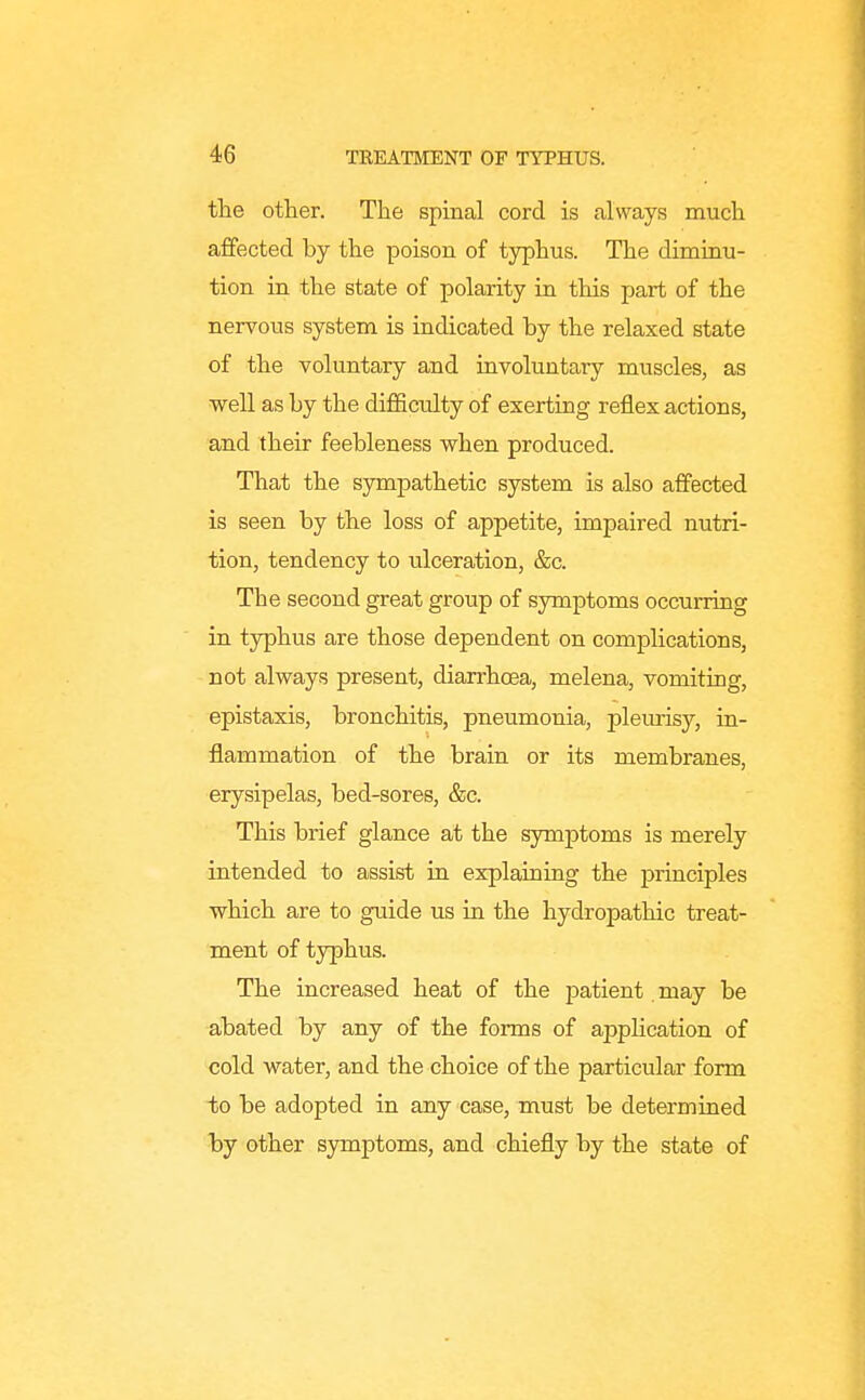 the other. The spinal cord is always much affected by the poison of typhus. The dimiau- tion in the state of polarity in this part of the nervous system is indicated by the relaxed state of the voluntary and involuntary muscles, as ■well as by the difficulty of exerting reflex actions, and their feebleness when produced. That the sympathetic system is also affected is seen by the loss of appetite, impaired nutri- tion, tendency to ulceration, &c. The second great group of symptoms occurring in typhus are those dependent on complications, not always present, diarrhoea, melena, vomiting, epistaxis, bronchitis, pneumonia, plem-isy, in- flammation of the brain or its membranes, erysipelas, bed-sores, &c. This brief glance at the symptoms is merely intended to assist in explaining the principles which are to guide us in the hydropathic treat- ment of typhus. The increased heat of the patient may be abated by any of the forms of application of cold water, and the choice of the particular form to be adopted in any case, must be determined by other symptoms, and chiefly by the state of