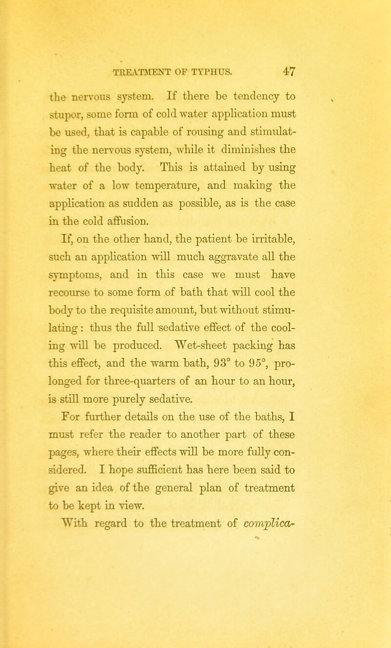 the nervous system. If there be tendency to stupor, some form of cold water application must be used, that is capable of rousing and stimulat- ing the nervous system, while it diminishes the heat of the body. This is attained by using water of a low temperature, and making the application as sudden as possible, as is the case in the cold affusion. If, on the other hand, the patient be irritable, such an application will much aggravate all the symptoms, and in this case we must have recourse to some form of bath that will cool the body to the requisite amount, but without stimu- lating : thus the full sedative effect of the cool- ing will be produced. Wet-sheet packing has this effect, and the warm bath, 93° to 95°, pro- longed for three-quarters of an hour to an hour, is still more purely sedative. For ftuther details on the use of the baths, I must refer the reader to another part of these pages, where their effects will be more fully con- sidered. I hope sufficient has here been said to give an idea of the general plan of treatment to be kept in view. With regard to the treatment of complica-
