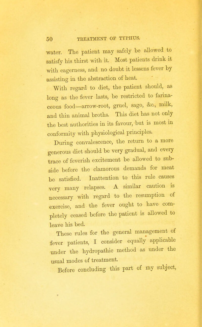 water. The patient may safely be aUowed to satisfy Ms tliirst with it. Most patients drink it with eagerness, and no doubt it lessens fever by assisting in the abstraction of heat. With regard to diet, the patient should, as long as the fever lasts, be restricted to farina- ceous food—arrow-root, gruel, sago, &c., milk, and tHn animal broths. This diet has not only the best authorities in its favour, but is most in conformity with physiological priaciples. During convalescence, the return to a more generous diet should be very gradual, and every trace of feverish excitement be aUowed to sub- side before the clamorous demands for meat be satisfied. Inattention to this rule causes very many relapses. A shnHar caution is necessary with regard to the resimiption of exercise, and the fever ought to have com- pletely ceased before the patient is allowed to leave his bed. These rules for the general management of fever patients, I consider equaUy apphcable under the hydropathic method as under the usual modes of treatment. Before concluding this part of my subject.