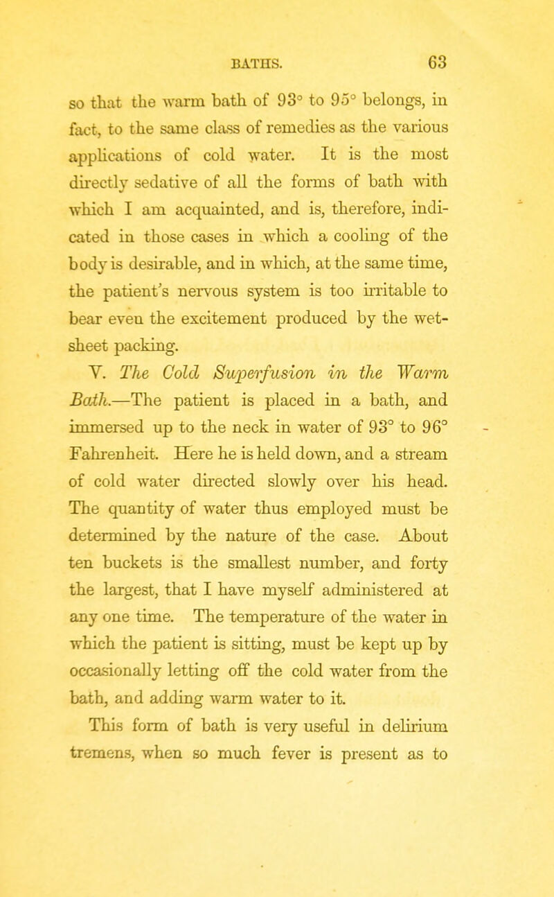 SO that the warm bath of 93° to 95° belongs, in fact, to the same class of remedies as the various applications of cold -yvater. It is the most directly sedative of all the forms of bath with which I am acquainted, and is, therefore, indi- cated in those cases in which a cooling of the body is desirable, and in which, at the same time, the patient s nervous system is too u-ritable to bear even the excitement produced by the wet- sheet packing. Y. The Cold Swperfusion in the Warm Bath.—The patient is placed in a bath, and immersed up to the neck in water of 93° to 96° Fahrenheit. Here he is held down, and a stream of cold water directed slowly over his head. The quantity of water thus employed must be determiaed by the nature of the case. About ten buckets is the smallest number, and forty the largest, that I have myself administered at any one time. The temperature of the water in which the patient is sitting, must be kept up by occasionally letting off the cold water from the bath, and adding warm water to it. This form of bath is very useful in delirium tremens, when so much fever is present as to