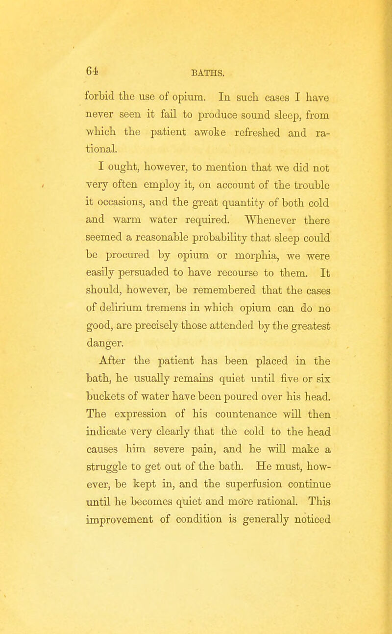 forbid the use of opium. In such cases I have never seen it fail to produce sound sleep, from which the patient awote refreshed and ra- tional. I ought, however, to mention that we did not very often employ it, on account of the trouble it occasions, and the great quantity of both cold and warm water required. Whenever there seemed a reasonable probability that sleep could be procured by opium or morphia, we were easily persuaded to have recourse to them. It should, however, be remembered that the cases of delirium tremens in which opium can do no good, are precisely those attended by the greatest danger. After the patient has been placed in the bath, he usually remains quiet until five or six buckets of water have been poured over his head. The expression of his countenance will then indicate very clearly that the cold to the head causes him severe pain, and he wUl make a struggle to get out of the bath. He must, how- ever, be kept in, and the superfusion continue until he becomes quiet and more rational. This improvement of condition is generally noticed