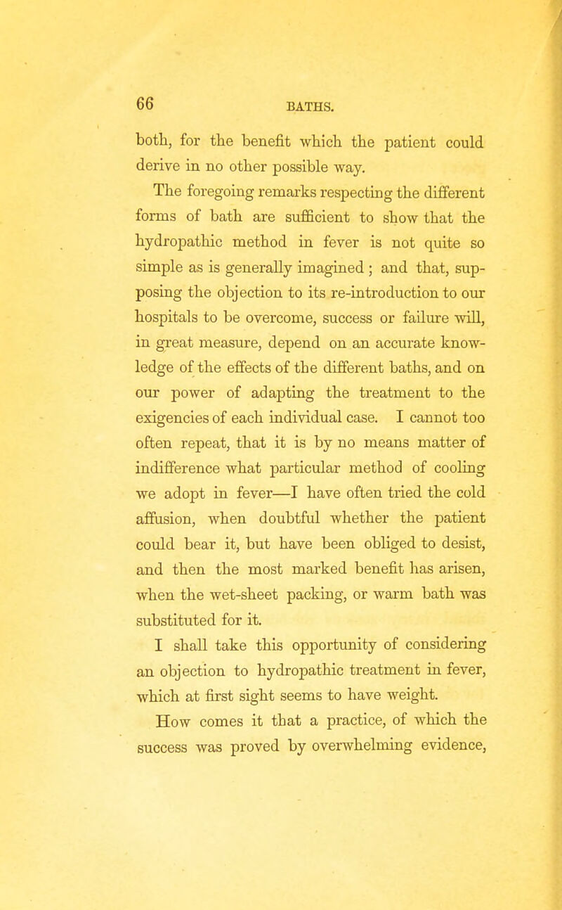 both, for the benefit which the patient could derive in no other possible way. The foregoing remarks respecting the different forms of bath are sufficient to show that the hydropathic method in fever is not quite so simple as is generally imagined ; and that, sup- posing the objection to its re-introduction to our hospitals to be overcome, success or failure wiU, in great measure, depend on an accurate know- ledge of the effects of the different baths, and on our power of adapting the treatment to the exigencies of each individual case. I cannot too often repeat, that it is by no means matter of indifference what particular method of cooling we adopt in fever—I have often tried the cold affusion, when doubtful whether the patient could bear it, but have been obliged to desist, and then the most marked benefit has arisen, when the wet-sheet packing, or warm bath was substituted for it. I shall take this opportunity of considering an objection to hydropathic treatment in fever, which at first sight seems to have weight. How comes it that a practice, of which the success was proved by overwhelming evidence,