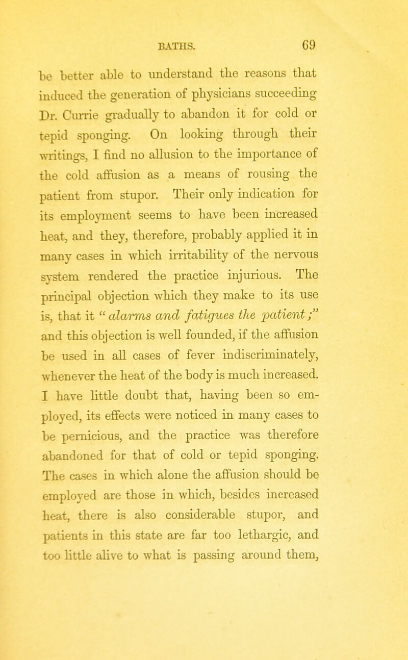be better able to understand the reasons that induced the generation of physicians succeeding Dr. Currie gradually to abandon it for cold or tepid sponging. On looking through their ■vnitings, I find no allusion to the importance of the cold affusion as a means of rousing the patient from stupor. Their only indication for its employment seems to have been increased heat, and they, therefore, probably applied it in many cases in which irritability of the nervous sjTstem rendered the practice injurious. The principal objection which they make to its use is, that it  alarms and fatigues the 2^cttient; and this objection is well founded, if the affusion be used in all cases of fever indiscriminately, whenever the heat of the body is much increased. I have little doubt that, having been so em- ployed, its effects were noticed in many cases to be pernicious, and the practice was therefore abandoned for that of cold or tepid sponging. The cases in which alone the afftision should be employed are those in which, besides increased heat, there is also considerable stupor, and patients in this state are far too lethargic, and too little alive to what is passing around them.