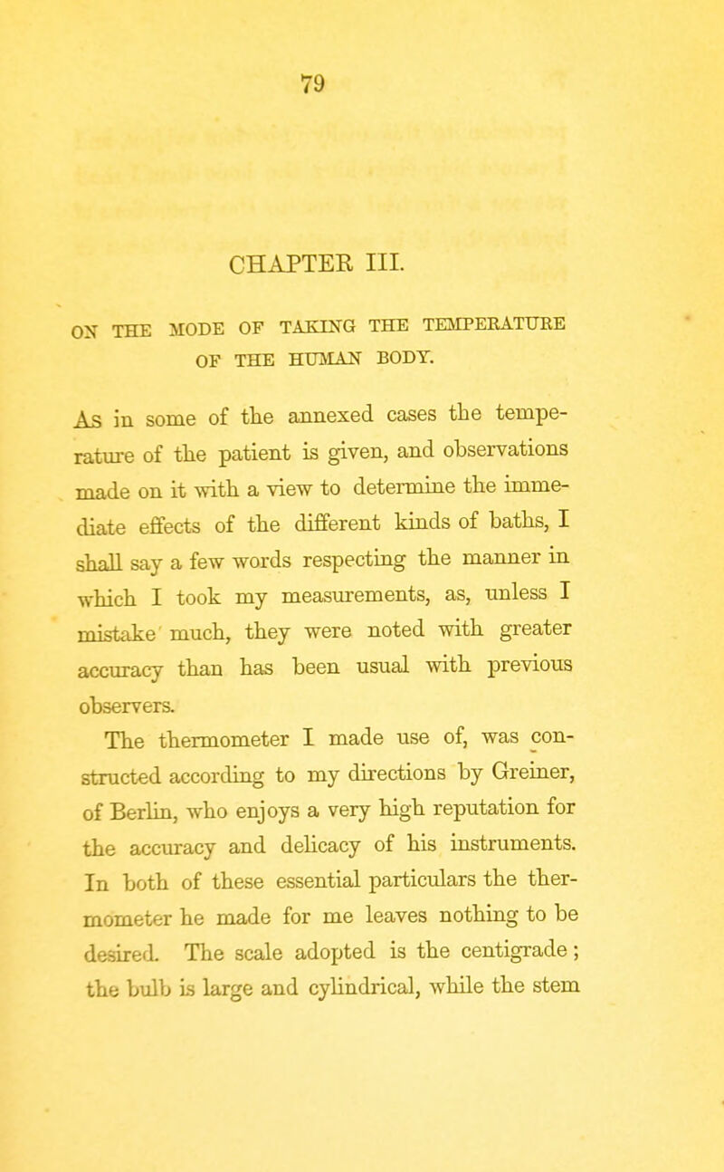 CHAPTEK III. ON THE MODE OF TAEING THE TEMPEEATURE OF THE HUlIAJSr BODY. As in some of the annexed cases the tempe- rature of the patient is given, and observations made on it with a view to determine the imme- diate effects of the different kinds of baths, I shall say a few words respecting the manner in which I took my measurements, as, unless I mistake much, they were noted with greater accuracy than has been usual with previous observers. The thermometer I made use of, was con- structed according to my directions by Greiner, of Berlin, who enjoys a very high reputation for the accuracy and dehcacy of his iastruments. In both of these essential particulars the ther- mometer he made for me leaves nothing to be desirefl The scale adopted is the centigrade; the bulb is large and cyHndrical, while the stem