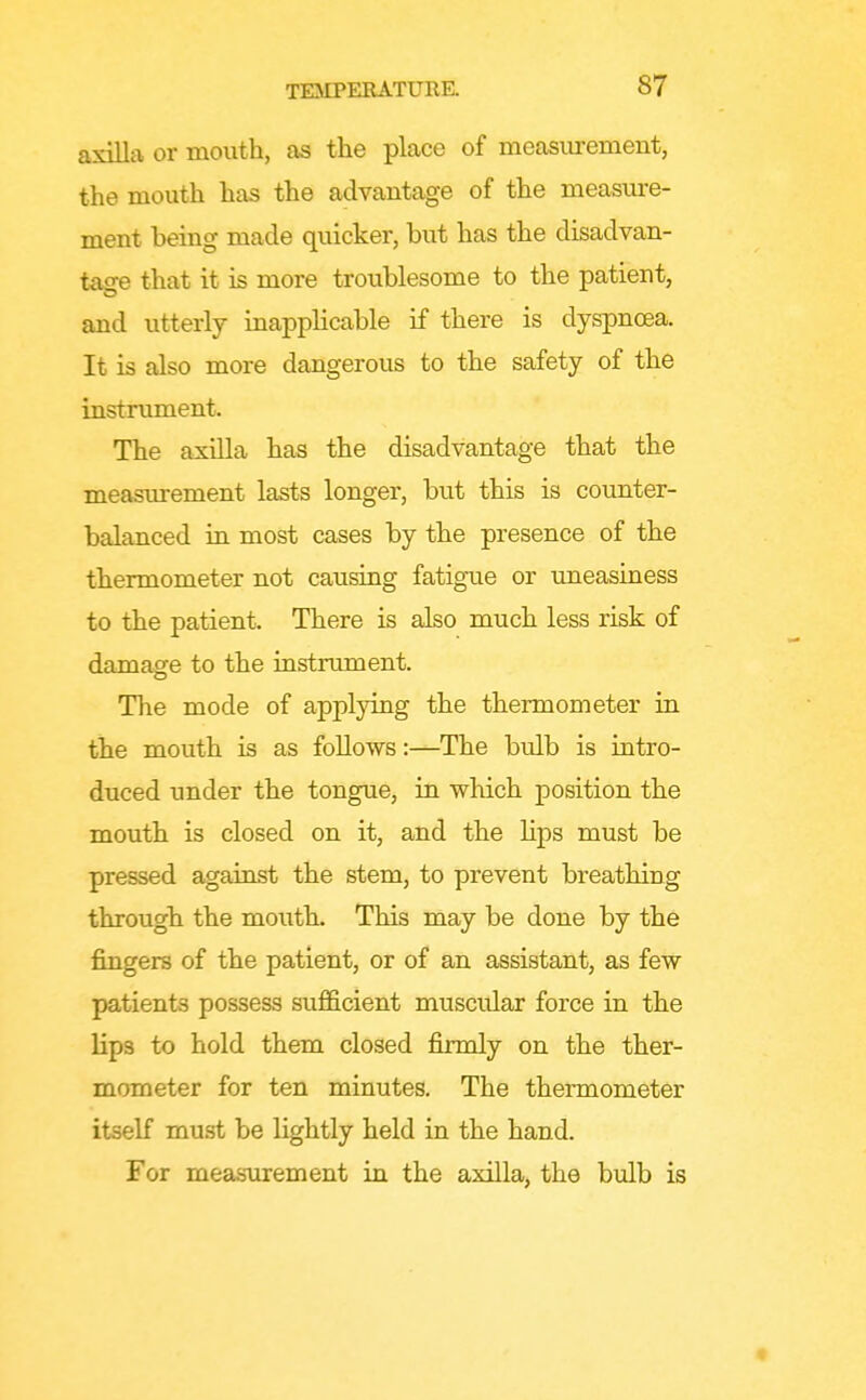 axilla or month, as the place of measurement, the mouth has the advantage of the measure- ment being made quicker, but has the disadvan- tage that it is more troublesome to the patient, and utterly inapplicable if there is dyspnoea. It is also more dangerous to the safety of the instrument. The axilla has the disadvantage that the measurement lasts longer, but this is counter- balanced in most cases by the presence of the thermometer not causing fatigue or imeasiness to the patient. There is also much less risk of damage to the iastrument. The mode of applying the thermometer in the mouth is as follows:—The bulb is intro- duced under the tongue, in which position the mouth is closed on it, and the lips must be pressed against the stem, to prevent breathing through the mouth. This may be done by the fingers of the patient, or of an assistant, as few patients possess sufi&cient muscidar force in the lips to hold them closed firmly on the ther- mometer for ten minutes. The thermometer itself must be lightly held in the hand. For measurement in the axilla, the bulb is