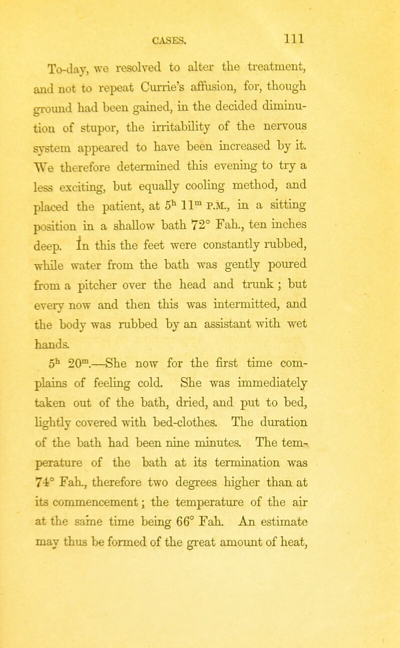 To-day, we resolved to alter the treatment, and not to repeat Cunie's afiusion, for, though gi-ound had been gained, in the decided diminu- tion of stupor, the irritability of the nervous system appeared to have been increased by it. We therefore determined this evening to try a less exciting, but equally cooling method, and placed the patient, at 5^ ll P.M., in a sitting position in a shallow bath 72° Fah., ten inches deep. In this the feet were constantly rubbed, while water from the bath was gently poured from a pitcher over the head and trunk; but every now and then this was intermitted, and the body was rubbed by an assistant with wet hands. o* 20™.—She now for the first time com- plains of feeling cold. She was immediately taken out of the bath, dried, and put to bed, lightly covered with bed-clothes. The duration of the bath had been nine minutes. The tern-, peratiire of the bath at its termination was 74° Fah., therefore two degrees higher than at its commencement; the temperature of the air at the same time being 66° FaL An estimate may thus be formed of the great amount of heat,