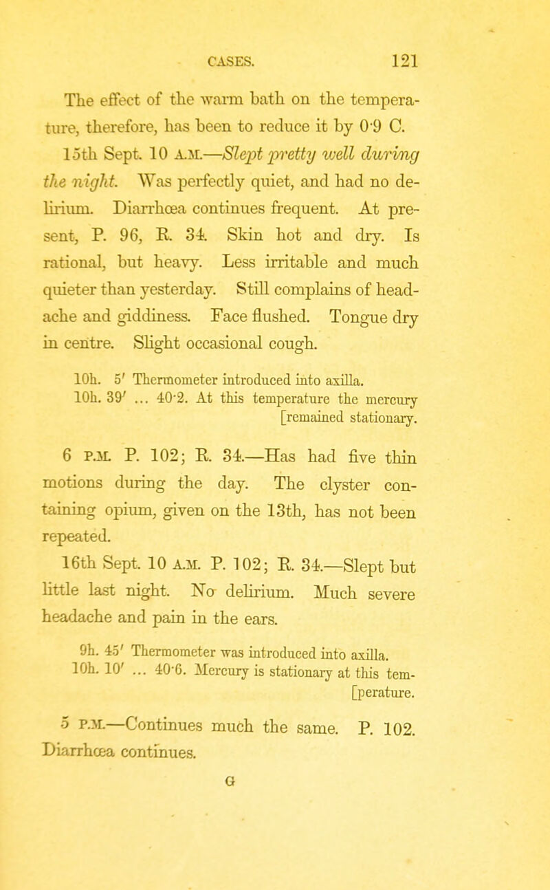 The effect of the wann bath on the tempera- ture, therefore, has been to reduce it by 0'9 C. loth Sept. 10 A.M.—Slept 'pretty well during the night. Was perfectly quiet, and had no de- lirium. Diarrhoea continues frequent. At pre- sent, P. 96, R 34 Skin hot and dry. Is rational, but heavy. Less irritable and much quieter than yesterday. StiH complains of head- ache and giddiness. Face flushed. Tongue dry in centre. SHght occasional cough. lOh. 5' Thermometer introduced into axOla. lOh. 39^ ... 40'2. At this temperature the mercury [remained stationary. 6 P.iL P. 102; R 34—Has had five thin motions during the day. The clyster con- taining opimn, given on the 13th, has not been repeated. 16th Sept. 10 A.M. P. 102; R 34—Slept but little last night. Na delirium. Much severe headache and pain in the ears. 9h. 45' Thermometer was introduced into axilla. lOL 10' ... 40-6. Mercury is stationary at tliis tem- [perature. 5 P.M.—Continues much the same. P. 102. Diarrhoea continues. G