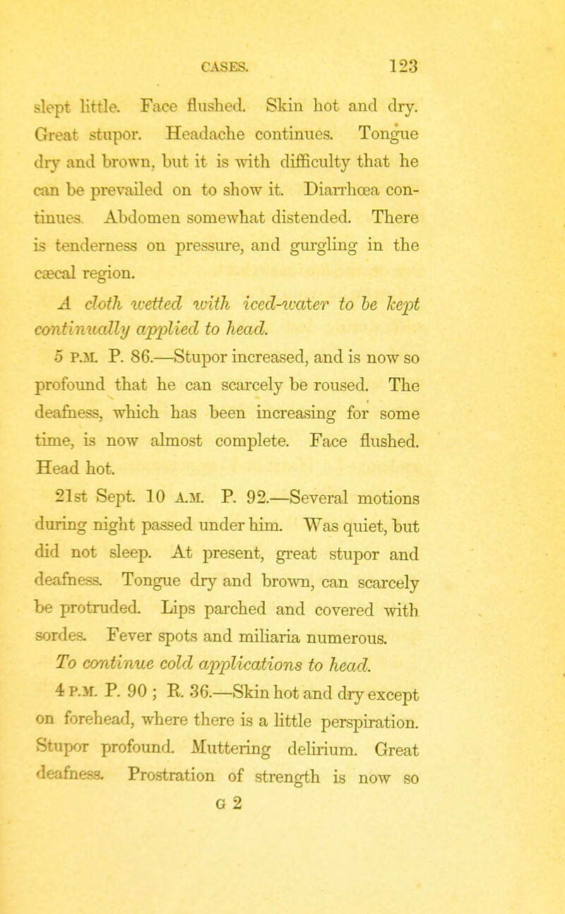 slept little. Face flushed. Skin hot and dry. Great stupor. Headache continues. Tongue dry and brown, but it is with difficulty that he can be prevailed on to show it. Diarrhoea con- tinues. Abdomen somewhat distended. There is tenderness on pressiu-e, and gurgling in the caecal region. A doth ^vetted with iced-tvater to he kept continually applied to head. 5 P.M. P. 86.—Stupor increased, and is now so profound that he can scarcely be roused. The deafiiess, which has been increasing for some time, is now almost complete. Face flushed. Head hot. 21st Sept. 10 P. 92.—Several motions during night passed under him. Was qidet, but did not sleep. At present, great stupor and deafness. Tongue dry and brown, can scarcely be protruded. Lips parched and covered with sordes. Fever spots and miliaria numerous. To continue cold applications to head. 4 P.M. P. 90 ; E. 36.—Skin hot and diy except on forehead, where there is a little perspiration. Stupor profound. Muttering delirium. Great deafness. Pro.stration of strength is now so G 2