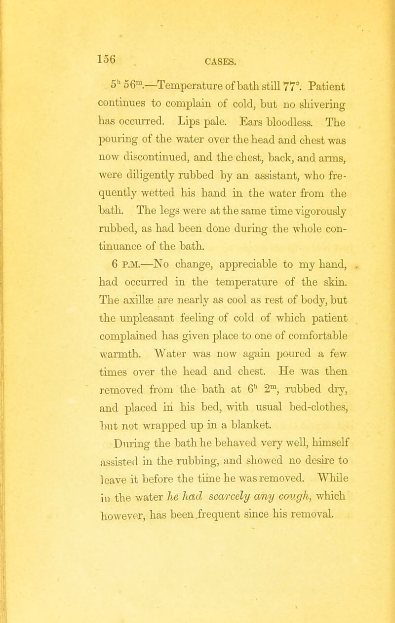 6 56.—Temperature of bath still 77°. Patient continues to complain of cold, but no shivering has occurred. Lips pale. Ears bloodless. The pouring of the water over the head and chest was now discontinued, and the chest, back, and arms, were diligently rubbed by an assistant, who fre- quently wetted his hand in the water from the bath. The legs were at the same time vigorously rubbed, as had been done during the whole con- tinuance of the bath. 6 P.M.—No change, appreciable to my hand, . had occurred in the temperatiire of the skin. The axillae are nearly as cool as rest of body, but the unpleasant feeling of cold of which jDatient complained has given place to one of comfortable warmth. Water was now again pom-ed a few times over the head and chest. He was then removed from the bath at 6'^ 2™, rubbed dry, and placed in his bed, with usual bed-clothes, but not wrapped up in a blanket. During the bath he behaved very well, himself assisted in the rubbing, and showed no desii-e to leave it before the tirne he was removed. WhUe in the water he had scarcely any cough, which however, has been .frequent since his removal.